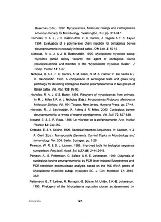 Baseman (Eds.). 1992. Mycoplasmas, Molecular Biology and Pathogenesis.
American Society for Microbiology. Washington, D.C. pp. 331-347.
Nicholas, R. A J., J. B. Bashiruddin, F. G. Santini, J. Regalia & T. K. Taylor.
1994. Evaluation of a polymerase chain reaction for contagious bovine
pleuropneumonia in naturally infected cattle. 10M Lett. 3: 15-16.
Nicholas, R. A J. & J. B. Bashiruddin. 1995. Mycoplasma mycoides subsp.
mycoides (small colony variant): the agent of contagious bovine
pleuropneumonia and member of the "Mycoplasma mycoides cluster". J.
Comp. Pathol. 13: 1-27.
Nicholas, R. AJ., F. G. Santini, K. M. Clark, N. M. A Palmer, P. De Santis & J.
B. Bashiruddin. 1996. A comparison of serological tests and gross lung
pathology for detecting contagious bovine pleuropneumonia in two groups of
Ita/ian cattle. Vet. Rec. 139: 89-93.
Nicholas, R. A J. & S. Baker. 1998. Recovery of mycoplasmas from animais.
ln: R. J. Miles & R. A J. Nicholas (Eds.). Mycoplasmas Protocols, Methods in
Molecular Biology. Vol. 104. Totowa, New Jersey. Humana Press. pp: 37-44.
Nicho/as, R, J. Bashiruddin, R Ayling & R Miles. 2000. Contagious bovine
pleuropneumonia: a review of recent deve/opments. Veto Buli. 70: 827-838.
Nocard, E. & E. R Roux. 1898. Le microbe de la peripneumonie. Ann. Institut
Pasteur 12: 240-262.
Ohtsubo, E. & Y. Sekine. 1996. Bacteriallnsertion Sequences. ln: Saedler, H. &
A Gierl (Eds.), Transposable Elements. Current Topics in Microbiologyand
Immunology. Vol. 204. Berlin. Springer. pp. 1-26.
Pearson, W. R & D. J. Lipman. 1988. Improved tools for biological sequence
comparison. Proc.Nat/. Acad. Sei. USA 85: 2444-2448.
Persson, A., B. Pettersson, G. Bolske & K.-E. Johansson. 1999. Diagnosis of
contagious bovine pleuropneumonia by PCR-Iaser-induced f1uorescence and
PCR-restriction endonuclease analysis based on the 16S rRNA genes of
Mycoplasma mycoides subsp. mycoides SC. J. C/in. Microbiol. 37: 3815-
3821.
Pettersson, B., T. Leitner, M. Ronaghi, G. Bõlske, M. Uhlén, & K.-E. Johansson.
1996. Phylogeny of the Mycoplasma mycoides cluster as determined by
Bibliografia 145
 