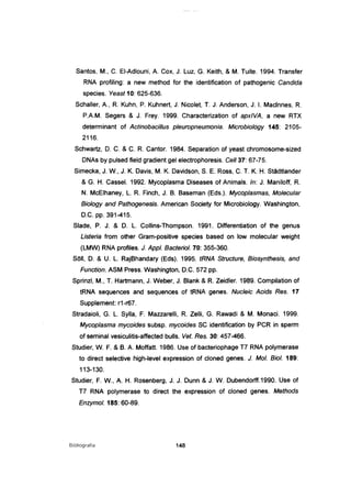 Santos, M., C. EI-Adlouni, A. Cox, J. Luz, G. Keith, & M. Tuite. 1994. Transfer
RNA profiling: a new method for the identification of pathogenic Candida
species. Yeast 10: 625-636.
Schaller, A., R. Kuhn, P. Kuhnert, J. Nicolet, T. J. Anderson, J. I. Maclnnes, R.
P.A.M. Segers & J. Frey. 1999. Characterizatíon of apxlVA, a new RTX
determinant of Actinobacillus pleuropneumonia. Microbiology 145: 2105-
2116.
Schwartz, D. C. & C. R. Cantor. 1984. Separation of yeast chromosome-sízed
DNAs by pulsed field gradient gel electrophoresis. Ce" 37: 67-75.
Simecka, J. W., J. K. Davis, M. K. Davidson, S. E. Ross, C. T. K. H. Stãdtíander
& G. H. CasseI. 1992. Mycoplasma Diseases of Animais. ln: J. Maniloff, R.
N. McElhaney, L. R. Finch, J. B. Baseman (Eds.). Mycoplasmas, Molecular
Biology and Pathogenesis. American Society for Microbiology. Washington,
D.C. pp. 391-415.
Slade, P. J. & D. L. Collins-Thompson. 1991. Differentiation of the genus
Listeria from other Gram-positive species based on low molecular weight
(LMW) RNA profiles. J. Appl. Bacteriol. 70: 355-360.
SOIl, D. & U. L. RajBhandary (Eds). 1995. tRNA Structure, Biosynthesis, and
Function. ASM Press. Washington, D.C. 572 pp.
Sprinzl, M., T. Hartmann, J. Weber, J. Blank & R. Zeidler. 1989. Compilation of
tRNA sequences and sequences of tRNA genes. Nucleic Acids Res. 17
Supplement: r1-r67.
Stradaioli, G. L. Sylla, F. Mazzarelli, R. Zelli, G. Rawadi & M. Monaci. 1999.
Mycoplasma mycoides subsp. mycoides SC identification by PCR in sperm
of seminal vesiculitis-affected bulis. Vet. Res. 30: 457-466.
Studier, W. F. & B. A. Moffatt. 1986. Use of bacteriophage T7 RNA polymerase
to direct selective high-Ievel expression of cloned genes. J. Moi. Biol. 189:
113-130.
Studier, F. W., A. H. Rosenberg, J. J. Dunn & J. W. Dubendorff.1990. Use of
T7 RNA polymerase to direct the expression of cloned genes. Methods
Enzymol. 185: 60-89.
Bibliografia 148
 