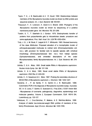 Taylor, T. K., J. B. Bashiruddin & A . R. Gould. 1992. Relationships between
members of the Mycoplasma mycoides c1uster as shown by DNA probes and
sequence analysis. Int. J. Syst. Bacteriol. 42: 593-601.
Thiaucourt, F., S. Lorenzon, A. David & A. Breard. 2000. Phylogeny of the
Mycoplasma mycoides cluster as shown by sequencing of a putative
membrane protein gene. Veto Microbiol. 72: 251-268.
Towbin, S. T., T. Staehelin & J. Gordon. 1979. Electrophoretic transfer of
proteins from polyacrilamide gels to nitrocellulose sheets: procedure and
some applications. Proc. Natl. Acad. Sei. USA 76: 4350-4354.
Tully, J. G., J. M. Bové, F. Laigret & R. F. Whitcomb. 1993. Revised taxonomy
of the class Mollicutes: Proposed elevation of a monophyletic cluster of
arthropod-associated mollicutes to ordinal rank (Entomoplasmatales ord.
nov.), with provision for familial rank to seprate species with onhelical
morphology (Entomoplasmataceae fam. nov.) from helical species
(Spiroplasmataceae), and emended descriptions of the order
Mycoplasmatales, family Mycoplasmataceae. Int. J. Syst. Bacten·ol. 43: 378-
385.
Ushída, C. & A . Muto. 1993. Small stable RNAs in Mycoplasma capricolum.
Nucleic Acids Symp. Ser. 29: 157-158.
Ushida, e. & A. Muto. 1995. Novel small stable RNAs of Mycoplasma
capricolum. DNA Res. 2: 229-230.
Ushida, C., S. Sasamura & A . Muto. 1997. Probinq the secondary structure of
MeS4 RNA of Mycoplasma capricolum. J. Biochem. 122: 1202-1207.
Vacciana, A ., P. de Santis, F. G. Santini & J. B. Bashiruddin. 1998.
Colorimetric PCR in the diagnosis of Mycoplasma mycoides subsp. mycoides
se. ln: G. Leory, F. Santini, E. Scanziani &J. Frey (Eds.), eOST Action 826
- Mycoplasmas of ruminants: pathogenicity, diagnostics, epidemiology and
molecular genetics, Volume 2, European Commission, EUR 18018 EN,
Luxembourg. pp. 125-127.
Velázquez, E., J. Cruz-Sánchez, P. Mateos, & E. Martínez-Molina. 1998.
Analysis of stable low-molecular-weight RNA profiles of members of the
fami/y Rhizobiaceae. Appl. Environ. Microbiol. 64: 1555-1559.
Bibliografia 149
 
