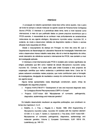 PREFÁCIO
A concepção do trabalho apresentado nesta tese sofreu vários ajustes, mas o pano
de fundo foi sempre o estudo molecular do agente causal da Peripneumonia Contagiosa
Bovina (PPCB). O interesse e a pertinência deste tema, tanto a nível nacional como
internacional, é mais do que justificado dados os graves prejuízos económicos que a
PPCB acarreta. A necessidade de se conhecer mais profundamente as características
moleculares do seu agente etiológico, Mycoplasma mycoides subsp. mycoides SC, é
evidente, de modo a desenvolver métodos de diagnóstico rápidos e fiáveis e vacinas
eficazes muito requeridas em África.
Desde o ressurgimento da doença em Portugal, no início dos anos 80, que o
Departamento de Bacteriologia do Laboratório Nacional de Investigação Veterinária tem
vindo a desenvolver intenso trabalho nesta área, não só a nível de diagnóstico de rotina,
sendo laboratório de referência nacional e internacional da PPCB, mas também a nível
de investigação aplicada.
O interesse a nível internacional pela PPCB é revelado pelo número significativo de
artigos publicados que têm como material de estudo Mycoplasma mycoides subsp.
mycoides SC. Contudo, foi o apoio dado pela União Europeia a dois projectos de
cooperação científica que melhor evidenciou a pertinência deste tema. Cerca de 10
países estiveram envolvidos nestes projectos, que muito contribuíram para a formação
de investigadores, divulgação de resultados e avanço do conhecimento da doença e do
seu agente causal.
Alguns temas apresentados nesta dissertação constituíram, assim, linhas de
investigação dos seguintes projectos:
• Projecto FAIR-CT95-0711 "Development of new and improved diagnostic tests
for Contagious Bovine Pleuropneumonia (CBPP) in Europe".
• Projecto COST-Action 826 "Mycoplasmas of ruminants: pathogenicity,
diaqnostica, epidemiology and molecular genetics".
Do trabalho desenvolvido resultaram as seguintes publicações, que constituem os
temas dos Capítulos 2,3 e 5:
• Botelho, A., J. Frey, J. Regalia & J. Nicolet. 1998. DNA fingerprinting of
Mycoplasma mycoides subsp. mycoides SC isolates with the insertion element
IS1296. ln: G. Leori, F. Santini, E. Scanziani & J. Frey (Eds), COST Action 826-
Mycoplasmas of ruminants: pathogenicity, diagnostics, epidemiology and
molecular genetics, Volume 2, European Commission, EUR 18018 EN,
Luxembourg. pp. 148-151.
 