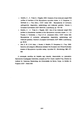 • Botelho, A ., A . Prata &J. Regalia. 2000. Analyses of low-molecular-weight RNA
profiles of members of the Mycoplasma mycoides c1uster. ln: D. Bergonier, X.
Berthelot & J. Frey (Eds.), COST Action 826 - Mycoplasmas of ruminants:
pathogenicity, diagnostics, epidemiology and molecular genetics, Volume 4,
European Commission, EUR 19245 EN, Luxembourg. pp. 135-138.
• Botelho, A ., A . Prata & J. Regalia. 2001. Use of low molecular weight RNA
profiles to characterise members of the Mycoplasma mycoides cluster. ln: J. B.
Poveda, A. Femández, J. Frey & K.-E Johansson (Eds.), COST Action 826.
Mycoplasmas of ruminants: pathogenicity, diagnostics, epidemiology and
molecular genetics, Volume 5, European Commission, EUR 19693, Luxembourg.
pp. 50-53.
• Vilei, EM., E-M. Abdo, J. Nicolet, A. Botelho, R. Gonçalves & J. Frey. 2000.
Genomic and antigenic differences between the European and African/Australian
clusters of Mycoplasma mycoides subsp. mycoides SC. Microbiology 146: 477-
486.
A orientação cientifica do trabalho aqui descrito, desenvolvido no Laboratório
Nacional de Investigação Veterinária, competiu ao Prof. Doutor Joachim Frey, Director do
Institute for Veterinary Bacteriology da Universidade de Berna, Sulça, no êmbito do
Projecto COST - Action 826.
xxvi
 