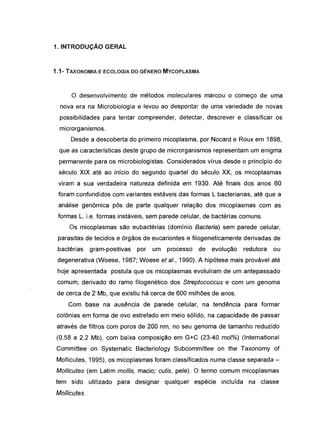 1. INTRODUÇÃO GERAL
1.1- TAXONOMIA E ECOLOGIA DO GÉNERO MVCOPLASMA
o desenvolvimento de métodos moleculares marcou o começo de uma
nova era na Microbiologia e levou ao despontar de uma variedade de novas
possibilidades para tentar compreender, detectar, descrever e classificar os
microrganismos.
Desde a descoberta do primeiro micoplasma, por Nocard e Roux em 1898,
que as características deste grupo de microrganismos representam um enigma
permanente para os microbiologistas. Considerados vírus desde o princípio do
século XIX até ao início do segundo quartel do século XX, os micoplasmas
viram a sua verdadeira natureza definida em 1930. Até finais dos anos 60
foram confundidos com variantes estáveis das formas L bacterianas, até que a
análise genómica pôs de parte qualquer relação dos micoplasmas com as
formas L, i.e. formas instáveis, sem parede celular, de bactérias comuns.
Os micoplasmas são eubactérias (domínio Bacteria) sem parede celular,
parasitas de tecidos e órgãos de eucariontes e filogeneticamente derivadas de
bactérias gram-positivas por um processo de evolução redutora ou
degenerativa (Woese, 1987; Woese et aI., 1990). A hipótese mais provável até
hoje apresentada postula que os micoplasmas evoluíram de um antepassado
comum, derivado do ramo filogenético dos Streptococcus e com um genoma
de cerca de 2 Mb, que existiu há cerca de 600 milhões de anos.
Com base na ausência de parede celular, na tendência para formar
colónias em forma de ovo estrelado em meio sólido, na capacidade de passar
através de filtros com poros de 200 nm, no seu genoma de tamanho reduzido
(0,58 a 2,2 Mb), com baixa composição em G+C (23-40 mol%) (lnternational
Committee on Systematic Bacteriology Subcommittee on the Taxonomy of
Mollicutes, 1995), os micoplasmas foram classificados numa classe separada -
Mollicutes (em Latim mollis, macio; cutís, pele). O termo comum micoplasmas
tem sido utilizado para designar qualquer espécie incluída na classe
Mollicutes.
 