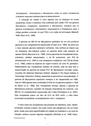 Acholeplasma, Asteroplasma e Mesoplasma, todos os outros micoplasmas
cultiváveis requerem colesterol para se desenvolverem.
A utilização de codões é outro aspecto que os distingue de outras
eubactérias, sendo o triptofano (Trp) codificado pelo codão TGA nos géneros
Mycoplasma, Ureaplasma, Spiroplasma e Mesoplasma, enquanto que os
géneros Acholeplasma, Asteroplasma, Anaeroplasma e Phytoplasma usam o
código genético universal, no qual TGA é um codão de terminação (Maniloff,
1992; Razin et ai., 1998).
o genoma de 580 kb de Mycoplasma genitalium foi um dos primeiros
genomas a ser completamente sequenciado (Fraser et ai., 1995). Na altura era
o mais reduzido genoma bacteriano conhecido, mas verificou-se depois que
um fitoplasma não-cultivável possui um genoma ainda mais pequeno de
apenas 530 kb (Marcone et ai., 1999). Outros genomas de micoplasmas foram,
entretanto, também sequenciados: o de M. pneumonia, com 816 kb
(Himmerlreich et ai., 1997) e o de Ureaplasma urealyticum, com 752 kb (Glass
et ai., 1998), ambas as espécies de origem humana, tal como M. genitalium.
Relativamente aos micoplasmas isolados de animais, está em fase final a
sequenciação do genoma da estirpe PG1 de Mycoplasma mycoides subsp.
mycoides SC (National Veterinary Institute, Uppsala & The Royal Institute of
Technology, Estocolmo, Suécia), esperando-se para breve a sua publicação. O
genoma de Mycoplasma capricolum começou a ser sequenciado em 1990,
mas em 1995 apenas eram conhecidas 214 kb de um genoma superior a 1000
kb (Razin et ai., 1998). Dos micoplasmas animais, apenas o genoma de
Mycoplasma pulmonis, causador de doenças respiratórias em roedores, com
964 kb, foi completamente sequenciado até à data (Chambaud et ai., 2001).
Este micoplasma possui um teor de G+C de 26,6 mol%, o mais baixo
encontrado em bactérias, se exceptuarmos o de U. urealyticum.
A maior parte dos micoplasmas são parasitas de mamíferos, aves, répteis,
artrópodes, plantas e peixes, dos quais muitos são patogénicos. De um modo
geral, existe uma certa especificidade em relação ao hospedeiro e ao local de
infecção, embora ocorram algumas excepções (Nicholas et ai., 1998; Razin,
Introdução Geral 3
 