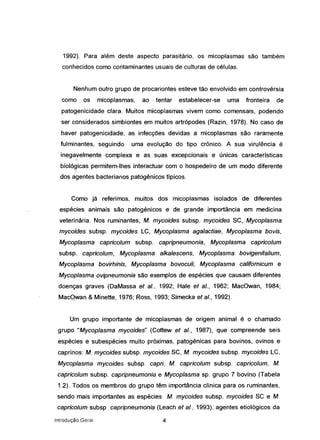 1992). Para além deste :aspecto parasitário, os micoplasmas são também
conhecidos como contaminantes usuais de culturas de células.
Nenhum outro grupo de procariontes esteve tão envolvido em controvérsia
como os micoplasmas, ao tentar estabelecer-se uma fronteira de
patogenicidade clara. Muitos micoplasmas vivem como comensais, podendo
ser considerados simbiontes em muitos artrópodes (Razin, 1978). No caso de
haver patogenicidade, as infecções devidas a micoplasmas são raramente
fulminantes, seguindo uma evolução do tipo crónico. A sua virulência é
ineqavelrnente complexa e as suas excepcionais e únicas características
biológicas permitem-lhes interactuar com o hospedeiro de um modo diferente
dos agentes bacterianos patogénicos típicos.
Como já referimos, muitos dos micoplasmas isolados de diferentes
espécies animais são patogénicos e de grande importância em medicina
veterinária. Nos ruminantes, M. mycoides subsp. mycoides SC, Mycoplasma
mycoides subsp. mycoides LC, Mycoplasma agalactiae, Mycoplasma bovis,
Mycoplasma capricolum subsp. capripneumonia, Mycoplasma capricolum
subsp. capricolum, Mycoplasma alkalescens, Mycoplasma bovigenifalium,
Mycoplasma bovirhinis, Mycoplasma bovoculi, Mycoplasma califomicum e
Mycoplasma ovipneumonia são exemplos de espécies que causam diferentes
doenças graves (DaMassa ef aI., 1992; Hale ef aI., 1962; MacOwan, 1984;
MacQwan & Minette, 1976; Ross, 1993; Simecka ef aI., 1992).
Um grupo importante de micoplasmas de origem animal é o chamado
grupo "Mycoplasma mycoides" (Cottew ef aI., 1987), que compreende seis
espécies e subespécies muito próximas, patogénicas para bovinos, ovinos e
caprinos: M. mycoides subsp. mycoides SC, M. mycoides subsp. mycoides Le,
Mycoplasma mycoides subsp. capri, M. capricolum subsp. capricolum, M.
capricolum subsp. capripneumonia e Mycoplasma sp. grupo 7 bovino (Tabela
1.2). Todos os membros do grupo têm importância clínica para os ruminantes,
sendo mais importantes as espécies M. mycoides subsp. mycoides se e M.
capricolum subsp capripneumonia (Leach et aI., 1993). agentes etiológicos da
Introdução Geral 4
 