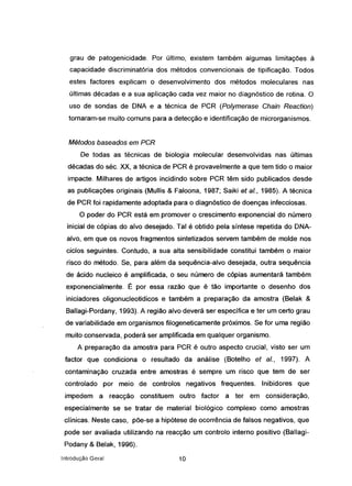 grau de patogenicidade. Por último, existem também algumas limitações à
capacidade discriminatória dos métodos convencionais de tipificação. Todos
estes factores explicam o desenvolvimento dos métodos moleculares nas
últimas décadas e a sua aplicação cada vez maior no diagnóstico de rotina. O
uso de sondas de DNA e a técnica de PCR (Po/ymerase Ghain Reaction)
tornaram-se muito comuns para a detecção e identificação de microrganismos.
Métodos baseados em PGR
De todas as técnicas de biologia molecular desenvolvidas nas últimas
décadas do séc. XX, a técnica de PCR é provavelmente a que tem tido o maior
impacte. Milhares de artigos incidindo sobre PCR têm sido publicados desde
as publicações originais (Mullis & Faloona, 1987; Saiki et a/., 1985). A técnica
de PCR foi rapidamente adoptada para o diagnóstico de doenças infecciosas.
O poder do PCR está em promover o crescimento exponencial do número
inicial de cópias do alvo desejado. Tal é obtido pela síntese repetida do DNA-
alvo, em que os novos fragmentos sintetizados servem também de molde nos
ciclos seguintes. Contudo, a sua alta sensibilidade constitui também o maior
risco do método. Se, para além-da sequência-alvo desejada, outra sequência
de ácido nucleico é amplificada, o seu número de cópias aumentará também
exponencialmente. É por essa razão que é tão importante o desenho dos
iniciadores oligonucleotidicos e também a preparação da amostra (Belak &
Ballagi-Pordany, 1993). A região alvo deverá ser específica e ter um certo grau
de variabilidade em organismos filogeneticamente próximos. Se for uma região
muito conservada, poderá ser amplificada em qualquer organismo.
A preparação da amostra para PCR é outro aspecto crucial, visto ser um
factor que condiciona o resultado da análise (Botelho et a/., 1997). A
contaminação cruzada entre amostras é sempre um risco que tem de ser
controlado por meio de controlos negativos frequentes. Inibidores que
impedem a reacção constituem outro factor a ter em consideração,
especialmente se se tratar de material biológico complexo como amostras
clínicas. Neste caso, põe-se a hipótese de ocorrência de falsos negativos, que
pode ser avaliada utilizando na reacção um controlo interno positivo (Ballagi-
Podany & Belak, 1996).
Introdução Geral 10
 