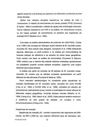 agente causal de uma doença que apareceu em diferentes continentes durante
várias décadas.
Muitos dos métodos utilizados baseiam-se na análise de todo o
cromossoma. O método de electroforese em campo pulsado PFGE (Schwartz
& Cantor, 1984) é considerado o método de opção para a tipificação molecular.
Outros métodos baseiam-se em PCR e na análise, em electroforese simples
ou em campo pulsado, de polimorfismos no tamanho dos fragmentos de
restrição-RFLP (Botelho et aI., 1994).
Com base na análise electroforética de proteínas em SDS-PAGE, Costas
et aI. (1987) não conseguiram distinguir quatro estirpes de M.. mycoides subsp,
mycoides SC. Num estudo mais alargado, Gonçalves et aI. (1998) detectaram
algumas diferenças no perfil proteico e na análise por immunoblotting de
diversas estirpes de referência e de isolados de várias áreas geográficas.
Outro estudo com base na análise de immunoblots (Poumarat & Salsona,
1995) mostrou que a maioria das estirpes italianas analisadas apresentavam
um polipéptido ausente noutras estirpes europeias, sugerindo uma origem
diferente para essas estirpes.
A análise dos perfis de restrição de 46 estirpes de M. mycoides subsp.
mycoides se revelou que as estirpes europeias apresentavam um perfil
diferente do das africanas (Poumarat & Salsona, 1995).
Outro marcador epidemiológico foi constituído pelas sequências de
inserção identificadas em M. mycoides subsp. mycoides SC como IS1296
(Freyet aI., 1995) e IS1634 (Vilei et aI., 1999), utilizadas em estudos de
polimorfismos relativamente ao seu número e localização em várias estirpes de
diferentes origens geográficas, incluindo estirpes vacinais (Botelho et aI.,
1998; Chenq et aI., 1995; March et aI., 2000). Estes estudos também revelaram
a existência de dois grupos de estirpes, um europeu e outro
africano/australiano (Cheng et aI., 1995).
Sequências de inserção
Sequências de inserção (IS - inseriion sequences) são segmentos de DNA
móveis, de 800 a 2500 pb, que originam diferentes tipos de rearranjos, tais
Introdução Geral 13
 