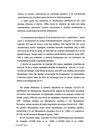 Outros 18 utilizam mecanismos de expressão genética e de transposição
semelhantes aos utilizados pelos retrovírus e retrotransposões.
A maior parte dos elementos 18 identificados distribuem-se por onze
famílias (Ohtsubo & 8ekine, 1996), tendo os membros de cada uma delas
características estruturais comuns, associadas a funções semelhantes e
domínios conservados da enzima transposase.
. O cromossoma da estirpe K-12 de Eseheriehia eolí e o plasmídeo F, assim
como o cromossoma de outras Enterobaeteriaeeae, possuem o elemento de
inserção 183 que dá nome a uma das famílias. Esta família 183 tem como
característica comum repetições invertidas terminais imperfeitas (IRL e IRR)
com cerca de 39 pb as quais, ao inserirem-se, originam duplicação de 3 pb da
sequência-alvo..Quase todos os membros desta família possuem duas ORF,
orfA .e orfB, que codificam a .enzirna transposase por um fenómeno de
frameshifting durante a expressão genética.
A família de sequências de inserção 184 possui repetições invertidas de
cerca de 18 pb e origina repetições directas da sequência - alvo de.11-13 pb,
no local da inserção. Esta famílià só possuí uma ORF que codifica urnaenzima
transposase. Uma das regiões conservadas da transposase, na extremidade
C-terminal, possui mais de 60% de homologia com os vários membros da
família e foi designada por C1.
Na classe Mollieutes, a primeira sequência de inserção (181221) foi
identificada em Myeoplasma' hyopneumonia, agente da pneumonia enzoótica
em suínos. Esta sequência, de distribuição variável e em pequeno número de
cópias, possui 1550 pb,com28 pbde repetições invertidas terminais-e duas
ORF, existindo também em Myeoplasma hyorhinis e em Myeoplasma
floeeulare, ambos isolados do tracto respiratório de suínos (Ferrell et aI., 1989).
No género Myeoplasma foram ainda ·identificados um elemento genético
semelhante a 18 em Myeoplasma ineognitus (Hu et aI., 1990), e a sequência
181138, em M. pulmonis (Bhugra & Dybvig, 1993).
Em M. myeoides subsp. myeoides 8e foram identificadas duas sequências
de inserção: 181296 (Frey et aI., 1995) e 181634 (Vilei et aI., 1999),
Introdução Geral 15
 