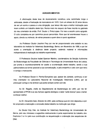 AGRADECIMENTOS
A efectivação desta tese de doutoramento constituiu uma caminhada longa e
atribulada, desde a finalização da licenciatura em 1978. Com um atraso de 20 anos deixou
de ser um sonho e passou a uma obrigação, que talvez não seja a melhor motivação para
levar a efeito um trabalho deste tipo. Nunca mais me esqueci da frase inscrita no gabinete
do meu orientador de então, Prof. Doutor J. Pinto-Lopes. Por isso a escolhi como epígrafe.
O ciclo completou-se por caminhos pouco percorridos. Para que tal acontecesse houve o
apoio, directo ou indirecto, de várias pessoas a quem devo e quero agradecer:
Ao Professor Doutor Joachim Frey por me ter proporcionado uma estadia no seu
laboratório do Institute for Veterinary Bacteriology, Berna, em Novembro de 1996, e por ter
aceite a orientação à distância deste projecto, cedendo material e informações
indispensáveis à realização do trabalho experimental.
À Professora Doutora Isabel Spencer Martins, coordenadora da Secção Autónoma
de Biotecnologia da Faculdade de Ciências e Tecnologia da Universidade Nova de Lisboa,
por pronta e incondicionalmente ter aceite a co-orientação deste trabalho, sendo a sua
patrocinadora ao tornar possível a sua concretização, e pelo empenho e zelo com que reviu
e corrigiu o manuscrito.
Ao Professor Doutor A. Penha-Gonçalves que, apesar de Jubilado, continuou a ser
meu orientador no Laboratório Nacional de Investigação Veterinária (LNIV), por se
preocupar comigo e me lembrar que podia sempre contar com ele.
Ao Dr. Regalia, chefe do Departamento de Bacteriologia do LNIV, por me ter
apresentado à PPCB e ao seu famoso agente etiológico e dado "carta branca" para o tentar
conhecer melhor.
Ao Dr. Alexandre Galo, Director do LNIV, pela confiança que em mim depositou e por
ter propiciado a realização e conclusão deste trabalho na Instituição que dirige.
Ao Doutor Edy Vilei, do Institute for Veterinary Bacteriology da Universidade de
Berna, pelo seu interesse e sugestões relativamente à parte experimental do trabalho dos
Capítulos 3 e 4 e pela sua contribuição na sequenciação e ordenação das sequências de
ONA.
 