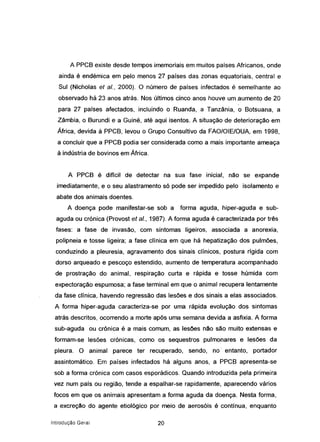 A PPCB existe desde tempos imemoriais em muitos países Africanos, onde
ainda é endémica em pelo menos 27 países das zonas equatoriais, central e
Sul (Nicholas et aI., 2000). O número de países infectados é semelhante ao
observado há 23 anos atrás. Nos últimos cinco anos houve um aumento de 20
para 27 países afectados, incluindo o Ruanda, a Tanzânia, o Botsuana, a
Zâmbia, o Burundi e a Guiné, até aqui isentos. A situação de deterioração em
África, devida à PPCB, levou o Grupo Consultivo da FAOIOIElOUA, em 1998,
a concluir que a PPCB podia ser considerada como a mais importante ameaça
à indústria de bovinos em África.
A PPCB é diffcil de detectar na sua fase inicial, não se expande
imediatamente, e o seu alastramento s6 pode ser impedido pelo isolamento e
abate dos animais doentes.
A doença pode manifestar-se sob a forma aguda, hiper-aguda e sub-
aguda ou crónica (Provost et ei., 1987). A forma aguda é caracterizada por três
fases: a fase de invasão, com sintomas ligeiros, associada a anorexia,
polipneia e tosse ligeira; a fase clínica em que há hepatização dos pulmões,
conduzindo a pleuresia, agravamento dos sinais clínicos, postura rígida com
dorso arqueado e pescoço estendido, aumento de temperatura acompanhado
de prostração do animal, respiração curta e rápida e tosse húmida com
expectoração espumosa; a fase terminal em que o animal recupera lentamente
da fase clínica, havendo regressão das lesões e dos sinais a elas associados.
A forma hiper-aguda caracteriza-se por uma rápida evolução dos 'sintomas
atrás descritos, ocorrendo a morte ap6s uma semana devida a asfixia. A forma
sub-aguda ou cr6nica é a mais comum, as lesões não são muito extensas e
formam-se lesões crónicas, como os sequestros pulmonares e lesões da
pleura. O animal parece ter recuperado, sendo, no' entanto, portador
assintomático. Em países infectados há alguns anos, a PPCB apresenta-se
sob a forma crónica com casos esporádicos. Quando introduzida pela primeira
vez num país ou região, tende a espalhar-se rapidamente, aparecendo vários
focos em que os animais apresentam a forma aguda da doença. Nesta forma,
a excreção do agente etiológico por meio de aerosóis é contínua, enquanto
Introdução Geral 20
 
