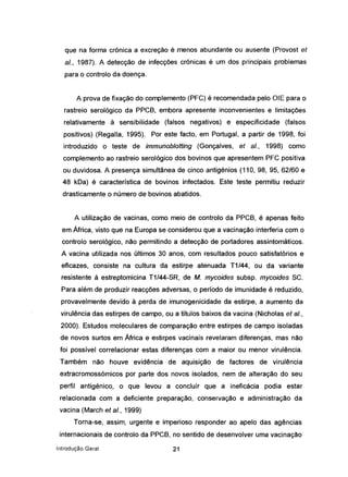 que na forma crónica a excreção é menos abundante ou ausente (Provost et
ai., 1987). A detecção de infecções crónicas é um dos principais problemas
para o controlo da doença.
A prova de fixação do complemento (PFC) é recomendada-pelo ülE para o
rastreio serológico da PPCB, embora apresente inconvenientes e limitações
relativamente à sensibilidade (falsos negativos) e especificidade (falsos
positivos) (Regalia, 1995). Por este facto, em Portugal, a partir de 1998, foi
introduzido o teste de immunoblotting (Gonçalves, et ai., 1998) como
complemento ao rastreio serológico dos bovinos que apresentem PFC positiva
ou duvidosa. A presença simultânea de cinco antigénios (110, 98, 95,62/60 e
48 kDa) é característica de bovinos infectados. Este teste permitiu reduzir
drasticamente o número de bovinos abatidos.
A utilização de vacinas, como meio de controlo da PPCB, é apenas feito
em África, visto que na Europa se considerou que a vacinação interferia com o
controlo serológico, não permitindo a detecção de portadores assintomáticos.
A vacina utilizada nos últimos 30 anos, com resultados pouco satisfatórios e
eficazes, consiste na cultura da estirpe atenuada T1/44, ou da variante
resistente à estreptomicina T1/44-SR, de M. mycoides subsp. mycoides SC.
Para além de produzir reacções adversas, o período de imunidade é reduzido,
provavelmente devido à perda de imunogenicidade da estirpe, a aumento da
virulência das estirpes de campo, ou a títulos baixos da vacina (Nicholas et ai.,
2000). Estudos moleculares de comparação entre estirpes de campo isoladas
de novos surtos em África e estirpes vacinais revelaram diferenças, mas não
foi possível correlacionar estas diferenças com a maior ou menor virulência.
Também não houve evidência de aquisição de factores de virulência
extracromossómicos por parte dos novos isolados, nem de alteração do seu
perfil antiqénico, o que levou a concluir que a ineficácia podia estar
relacionada com a deficiente preparação, conservação e administração da
vacina (March et aI., 1999)
Torna-se, assim, urgente e imperioso responder ao apelo das agências
internacionais de controlo da PPCB, no sentido de desenvolver uma vacinação
Introdução Geral 21
 