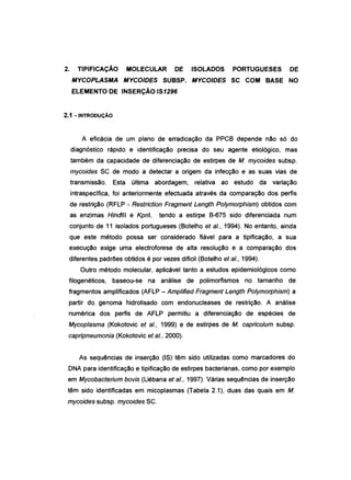 2. TIPIFICAÇÃO MOLECULAR DE
MYCOPLASMA MYCOIDES SUBSP.
ELEMENTO DE INSERÇÃO IS1296
2.1 - INTRODUÇÃO
ISOLADOS PORTUGUESES DE
MYCOIDES SC COM BASE NO
A eficácia de um plano de erradicação da PPCB depende não só do
diagnóstico rápido e identificação precisa do seu agente etiológico, mas
também da capacidade de diferenciação de estirpes de M. mycoides subsp.
mycoides SC de modo a detectar a origem da infecção e as suas vias de
transmissão. Esta última abordagem, relativa ao estudo da variação
intraspeclfica, foi anteriormente efectuada através da comparação dos perfis
de restrição (RFLP - Restriction Fragment Length Polymorphism) obtidos com
as enzimas Hindlll e Kpnl, tendo a estirpe B-675 sido diferenciada num
conjunto de 11 isolados portugueses (Botelho et aI., 1994). No entanto, ainda
que este método possa ser considerado fiável para a tipificação, a sua
execução exige uma electroforese de alta resolução e a comparação dos
diferentes padrões obtidos é por vezes diflcil (Botelho et aI., 1994).
Outro método molecular, aplicável tanto a estudos epidemiológicos como
filogenéticos, baseou-se na análise de polimorfismos no tamanho de
fragmentos amplificados (AFLP - Amplifíed Fragment Length Polymorphism) a
partir do genoma hidrolisado com endonucleases de restrição. A análise
numérica dos perfis de AFLP permitiu a diferenciação de espécies de
Mycoplasma (Kokotovic et aI., 1999) e de estirpes de M. capricolum subsp.
capripneumonia (Kokotovic et aI., 2000).
As sequências de inserção (IS) têm sido utilizadas como marcadores do
DNA para identificação e tipificação de estirpes bacterianas, como por exemplo
em Mycobacterium bovis (Liébana et aI., 1997). Várias sequências de inserção
têm sido identificadas em micoplasmas (Tabela 2.1), duas das quais em M.
mycoides subsp. mycoides SC.
 