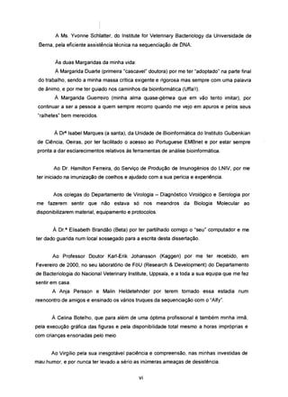 A Ms. Yvonne Schlatter, do Institute for Veterinary Bacteriology da Universidade de
Berna, pela eficiente assistência técnica na sequenciação de DNA.
Às duas Margaridas da minha vida:
À Margarida Duarte (primeira "cascavel" doutora) por me ter "adoptado" na parte final
do trabalho, sendo a minha massa crítica exigente e rigorosa mas sempre com uma palavra
de ânimo, e por me ter guiado nos caminhos da bioinformática (Uffa!!).
À Margarida Guerreiro (minha alma quase-gémea que em vão tento imitar), por
continuar a ser a pessoa a quem sempre recorro quando me vejo em apuros e pelos seus
"ralhetes" bem merecidos.
À Dr' Isabel Marques (a santa), da Unidade de Bioinformática do Instituto Gulbenkian
de Ciência, Oeiras, por ter facilitado o acesso ao Portuguese EMBnet e por estar sempre
pronta a dar esclarecimentos relativos às ferramentas de análise bioinformática.
Ao Dr. Hamilton Ferreira, do Serviço de Produção de Imunogénios do LNIV, por me
ter iniciado na imunização de coelhos e ajudado com a sua perícia e experiência.
Aos colegas do Departamento de Virologia - Diagnóstico Virológico e Serologia por
me fazerem sentir que não estava só nos meandros da Biologia Molecular ao
disponibilizarem material, equipamento e protocolos.
À Dr.a Elisabeth Brandão (Beta) por ter partilhado comigo o "seu" computador e me
ter dado guarida num local sossegado para a escrita desta dissertação.
Ao Professor Doutor Karl-Erik Johansson (Kaggen) por me ter recebido, em
Fevereiro de 2000, no seu laboratório de FõU (Research & Development) do Departamento
de Bacteriologia do Nacional Veterinary Institute, Uppsala, e a toda a sua equipa que me fez
sentir em casa.
A Anja Persson e Malin Heldetehnder por terem tornado essa estadia num
reencontro de amigos e ensinado os vários truques da sequenciação com o "Alfy".
À Celina Botelho, que para além de uma óptima profissional é também minha irmã,
pela execução gráfica das figuras e pela disponibilidade total mesmo a horas impróprias e
com crianças ensonadas pelo meio.
Ao Virgílio pela sua inesgotável paciência e compreensão, nas minhas investidas de
mau humor, e por nunca ter levado a sério as inúmeras ameaças de desistência.
vi
 