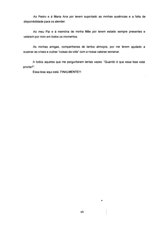 Ao Pedro e à Maria Ana por terem suportado as minhas ausências e a falta de
disponibilidade para os atender.
Ao meu Pai e à memória de minha Mãe por terem estado sempre presentes e
velarem por mim em todos os momentos.
Às minhas amigas, companheiras de tantos almoços, por me terem ajudado a
superar as crises e outras "coisas da vida" com a nossa catarse semanal.
A todos aqueles que me perguntaram tantas vezes: "Quando é que essa tese está
pronta?".
Essa tese aqui está. FINALMENTE!!!
•
vii
 