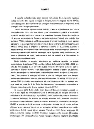 SUMÁRIO
o trabalho realizado incidiu sobre estudos moleculares de Mycoplasma mycoides
subsp. mycoides SC, agente etiológico da Peripneumonia Contagiosa Bovina (PPCB),
como base para o desenvolvimento de aplicações relacionadas com o diagnóstico desta
doença e com a sua patogenicidade.
Devido ao grande impacto sócio-económico, a PPCB é considerada pelo "Office
Intemational des Epizooties" uma doença grave pertencente ao grupo A e requerendo,
como tal, medidas de controlo internacional especiais e rigorosas. Apesar de nos últimos
1O anos se ter registado na Europa, e particularmente em Portugal, uma redução dos
surtos de PPCB, medidas de vigilância apertadas devem ser mantidas de modo a poder
considerar-se a doença efectivamente erradicada deste continente. Em contrapartida, em
África a PPCB ainda é endémica e continua a alastrar-se. É, portanto, evidente a
necessidade de desenvolver novos e melhorados testes de diagnóstico que permitam a
identificação específica e sensível de estirpes de M. mycoides subsp. mycoides SC, de
modo a determinar as fontes, reservatórios e vias de infecção e a compreender os
mecanismos de patogenicidade.
Neste trabalho, a primeira abordagem do problema consistiu no estudo
epidemiológico de surtos de PPCB ocorridos no Norte de Portugal entre 1993 e 1998. Um
total de 105 isolados de M. mycoides subsp. mycoides SC foram tipificados com o
elemento de inserção IS1296. Foram observados três padrões. O padrão E1, comum à
maioria das estirpes e já referido como característico de estirpes europeias (Cheng et ai.,
1995), não permitiu a detecção de fontes e vias de infecção. Duas das estirpes
analisadas evidenciaram, contudo, dois padrões diferentes, E2 (estirpe B676P/93) e E3
(estirpe 6092), o primeiro com uma banda adicional de cerca de 6 kb e o segundo sem
uma banda de cerca de 10 kb. Estas bandas parecem corresponder a uma adição e
delecção, respectivamente, de uma cópia do elemento IS1296.
Na segunda parte deste estudo, foram desenvolvidos dois métodos baseados em
PCR e dois tipos de immunoblotting para a diferenciação de estirpes africanas e
europeias de M. mycoides subsp. mycoides SC, com o objectivo de poder vir a controlar
a eventual introdução na Europa de estirpes africanas mais virulentas. Utilizando
iniciadores correspondentes a regiões adjacentes a uma cópia do elemento de inserção
IS1296, a reacção de PCR amplificou um fragmento de DNA de 9,3 kb nas estirpes
africanas e um fragmento de 450 pb nas europeias, devido à delecção de uma região
genómica de 8,5 kb nestas últimas estirpes (Vilei et ai., 2000). Foram analisadas 98
estirpes, incluindo a estirpe tipo PG1, 84 estirpes europeias, entre as quais 80 isoladas
em Portugal, e 14 estirpes africanas. Todas elas apresentaram o fragmento amplificado
 