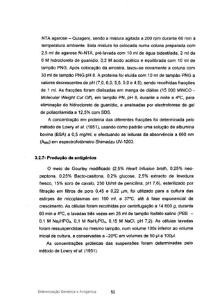 NTA agarose - Quiagen), sendo a mistura agitada a 200 rpm durante 60 min à
temperatura ambiente. Esta mistura foi colocada numa coluna preparada com
2,5 mi de agarose Ni-NTA, pré-lavada com 10 mi de água bidestilada, 2 mi de
6 M hidrocloreto de guanídio, 0,2 M ácido acético e equilibrada com 10 mi de
tampão PNG. Após colocação da amostra, lavou-se novamente a coluna com
30 mi de tampão PNG pH 8. A proteína foi eluída com 10 mI de tampão PNG a
valores decrescentes de pH (7,0, 6,0, 5,5, 5,0 e 4,5), sendo recolhidas fracções
de 1 mI. As fracções foram dialisadas em manga de diálise (15 000 MWCO -
Molecular Weight Cut Off), em tampão PN, pH 8, durante a noite a 4°C, para
eliminação do hidrocloreto de guanídio, e analisadas por electroforese de gel
de poliacrilamida a 12,5% com SOS.
A concentração em proteína das diferentes fracções foi determinada pelo
método de Lowry et aI. (1951), usando como padrão uma solução de albumina
bovina (BSA) a 0,5 mg/ml, e efectuando as leituras da absorvência a 660 nm
(Aeeo) em espectrofotómetro Shimadzu UV-1203.
3.2.7- Produção de antigénios
o meio de Gourley modificado (2,5% Hearl Infusion broth, 0,25% neo-
peptona, 0,25% Bacto-casitona, 0,2% glucose, 2,5% extracto de levedura
fresco, 15% soro de cavalo, 250 UI/mi de penicilina, pH 7,6), esterilizado por
filtração em filtros de poro 0,45 e 0,22 um, foi utilizado para a cultura das
estirpes de micoplasmas em 100 mi, a 37°C, até à fase exponencial de
crescimento. As células foram recolhidas por centrifugação a 14600 g, durante
60 rnin a 4°C, e lavadas três vezes em 25 mi de tampão fosfato salino (PBS -
0,1 M Na2HP04, 0,1 M NaH2P04, 0,15 M NaCl, pH 7,2). As células lavadas
foram ressuspendidas no mesmo tampão, num volume 100x inferior ao volume
inicial de cultura, e conservadas a -20°C em volumes de 50 IJI a 1001J1.
As concentrações proteicas das suspensões foram determinadas pelo
método de Lowry et aI. (1951).
Diferenciação Genética e Antigénica 52
 