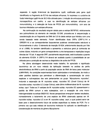 esperado. A região N-terminal da Iipoproteína Lpp8, codificada pelo gene /ppB
identificado no fragmento de 8,5 kb das estirpes africanas, foi expressa e a proteína de
fusão heteróloga Lpp8-His de 38,2 kDa utilizada para: i) indução de anticorpos policlonais
monospecíficos em coelho, a usar na identificação de estirpes africanas por
immunob/otting, e ii) detecção de focos de PPC8, por immunob/otting com soro de
bovinos infectados com estirpes africanas.
Na continuação do resultado singular obtido para a estirpe 8676P/93, relativamente
aos polimorfismos do elemento de inserção IS1296, procedeu-se à sequenciação e
caracterização de um fragmento de DNA de 5,6 kb desta estirpe que hibridou com uma
sonda baseada neste elemento. Foram identificadas duas ORFs (ORF1 L114 e
ORR2R114) e as correspondentes lipoproteínas putativas caracterizadas estrutural e
funcionalmente in si/ico. O elemento de inserção IS1634, anteriormente descrito por Vilei
et alo (1999), foi também identificado e apresentou a estrutura geral já conhecida de-
outras cópias, incluindo um gene correspondente a uma transposase e repetições longas
directas de 115 pb. A segunda ORF, parcialmente sequenciada, está localizada a jusante
do elemento IS1634. A ORF1 L114 deverá ser avaliada quanto à possibilidade de ser
utilizada para a produção de vacinas ou diagnóstico de surtos de PPC8.
Na última abordagem desenvolvida neste trabalho, foi apreciado o significado
taxonómico de um novo método de tipificação baseado na análise de perfis
electroforéticos de tRNA a partir da população celular de RNA de baixo peso molecular
(LMW-RNA). As condições experimentais foram optimizadas e normalizadas, de modo a
obter padrões distintos que permitiram a diferenciação e caracterização de cinco
espécies e sub-espécies das seis pertencentes ao grupo "Mycop/asma mycoides",
incluindo a separação de M. mycoides subsp. mycoides SC (Smel! Cotony; de M.
mycoides subsp. mycoides LC (Large C%ny), este último indiferenciável de M. mycoides
subsp. capri. Todas as 31 estirpes de M. mycoides subsp. mycoides SC apresentaram o
padrão de tRNA comum a esta subespécie, com a excepção de uma micro-
heterogeneidade na estirpe 8820/135. Novas perspectivas emergiram destes resultados,
nomeadamente o isolamento de uma espécie de tRNA observada apenas em M.
mycoides subsp. mycoides LC e em M. mycoides subsp. capri, a qual poderá servir de
base para o desenvolvimento futuro de sondas específicas ou testes de PCR. Foi a
primeira vez que este método de taxonomia molecular foi aplicado na identificação e
caracterização de membros do género Mycop/asma.
x
 
