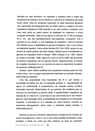 afectada por este fenómeno. As respostas a questões sobre o papel das
sequências de inserção e a sua influência no genoma do hospedeiro são ainda
pouco claras. Está por esclarecer totalmente se estes elementos genéticos
com capacidade de transposição têm um efeito neutro ou negativo nos seus
hospedeiros (hipótese do DNA parasita) ou se, pelo contrário, constituem uma
mais valia, tendo um papel positivo na adaptação do organismo a novas
condições ambientais. Sabe-se que alguns IS (familias IS1 e IS5) de estirpes
de E. coli não são quantitativamente auto-reguláveis, conduzindo, com o
aumento do seu número, a uma fragilidade do hospedeiro. Outros IS (família
IS3) afectam pouco a estabilidade do genoma hospedeiro, visto o seu número
ser altamente regulado. Outros ainda (famílias IS2, IS4 e IS30), apesar do seu
número de cópias parecer não estar limitado, afectam pouco a estabilidade do
genoma do hospedeiro (Hartl & Sawyer, 1988 e Sawyer et aI., 1987; citados
por Galas & Chandler, 1989). Alguns IS, como os IS10 e ISSO, são favoráveis
às estirpes hospedeiras que os possuem devido, respectivamente, à indução
de mutações favoráveis ou a um aumento da taxa de crescimento resultante
de proteínas codificadas pelo IS.
Existem, assim, efeitos benéficos e/ou prejudiciais induzidos pelos IS, mas
muitos outros, com um papel eventualmente importante na evolução selectiva,
estão ainda por descobrir.
Uma das propriedades mais importantes dos IS é, sem dúvida, a
diversidade de efeitos que têm na expressão genética. A especificidade de
alguns IS relativamente à sequência-alvo de inserção poderá constituir
informação relevante. Determinados IS, por exemplo, têm tendência para se
inserirem em promotores ou próximo deles. A especificidade e frequência de
inserção de um mesmo IS, ou de mais do que uma família de IS num mesmo
genoma, dará indicações sobre a probabilidade de formação de um transposão
composto. A actividade do IS é afectada por vários factores, incluindo as
sequências flanqueadoras, assim como a actividade destas também é
influenciada pelo IS.
Partindo do que já é conhecido relativamente a sequências de inserção de
outros microrganismos, como E. coli, e das muitas questões levantadas a esse
propósito, e tendo em conta que este problema só pode ser abordado
Caracterização ele urna Região Genórnica 68
 