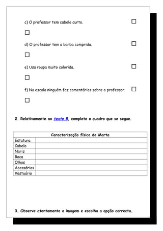 c) O professor tem cabelo curto. 

d) O professor tem a barba comprida. 

e) Usa roupa muito colorida. 

f) Na escola ninguém faz comentários sobre o professor. 

2. Relativamente ao texto B, complete o quadro que se segue.
Caracterização física da Marta
Estatura
Cabelo
Nariz
Boca
Olhos
Acessórios
Vestuário
3. Observe atentamente a imagem e escolha a opção correcta.
 