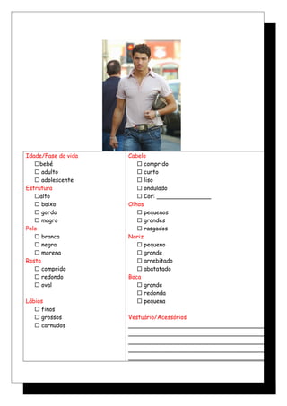 Idade/Fase da vida
bebé
 adulto
 adolescente
Estrutura
alto
 baixo
 gordo
 magro
Pele
 branca
 negra
 morena
Rosto
 comprido
 redondo
 oval
Lábios
 finos
 grossos
 carnudos
Cabelo
 comprido
 curto
 liso
 ondulado
 Cor: _______________
Olhos
 pequenos
 grandes
 rasgados
Nariz
 pequeno
 grande
 arrebitado
 abatatado
Boca
 grande
 redonda
 pequena
Vestuário/Acessórios
______________________________________
______________________________________
______________________________________
______________________________________
______________________________________
 