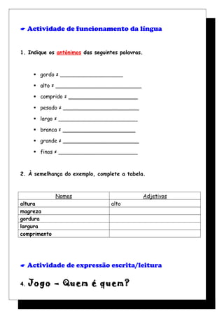  Actividade de funcionamento da língua
1. Indique os antónimos das seguintes palavras.
 gordo ≠ ___________________
 alto ≠ __________________________
 comprido ≠ _____________________
 pesado ≠ _______________________
 largo ≠ ________________________
 branca ≠ ______________________
 grande ≠ _______________________
 finos ≠ ________________________
2. À semelhança do exemplo, complete a tabela.
Nomes Adjetivos
altura alto
magreza
gordura
largura
comprimento
 Actividade de expressão escrita/leitura
4. Jogo – Quem é quem?
 