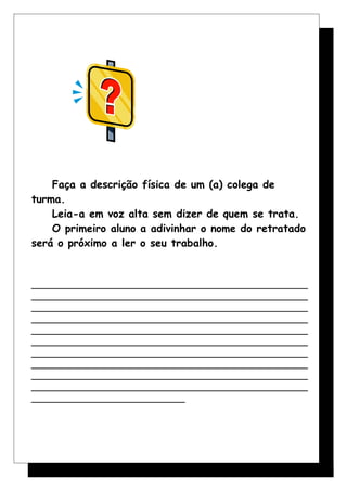 Faça a descrição física de um (a) colega de
turma.
Leia-a em voz alta sem dizer de quem se trata.
O primeiro aluno a adivinhar o nome do retratado
será o próximo a ler o seu trabalho.
______________________________________________________
______________________________________________________
______________________________________________________
______________________________________________________
______________________________________________________
______________________________________________________
______________________________________________________
______________________________________________________
______________________________________________________
______________________________________________________
______________________________
 
