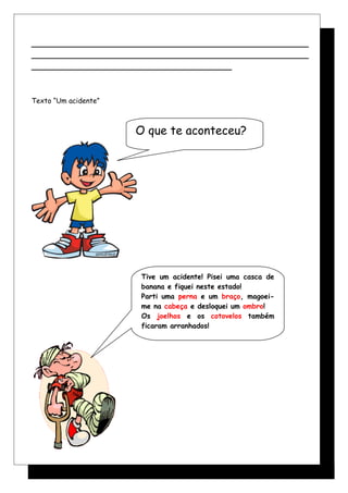 ______________________________________________________
______________________________________________________
_______________________________________
Texto “Um acidente”
Tive um acidente! Pisei uma casca de
banana e fiquei neste estado!
Parti uma perna e um braço, magoei-
me na cabeça e desloquei um ombro!
Os joelhos e os cotovelos também
ficaram arranhados!
O que te aconteceu?
 