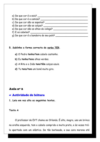 a) De que cor é a saia? __________________________________
b) De que cor é a camisa? ________________________________
c) De que cor são os sapatos? _____________________________
d) De que cor são as calças? ______________________________
e) De que cor são os olhos do colega? _______________________
f) E os cabelos? _______________________________________
g) De que cor é a bandeira do seu país? ______________________
5. Sublinhe a forma correcta do verbo TER.
a) O Pedro tenho/tem cabelo castanho.
b) Eu tenho/tens olhos verdes.
c) A Rita e o João tem/têm calças azuis.
d) Tu tens/tem um boné muito giro.
Aula nº 2
 Actividade de leitura
1. Leia em voz alta os seguintes textos.
Texto A
O professor de EVT chama-se Orlando. É alto, magro, usa um brinco
na orelha esquerda, tem o cabelo comprido e muito preto, e às vezes trá-
lo apertado com um elástico. De tão barbeada, a sua cara morena até
 