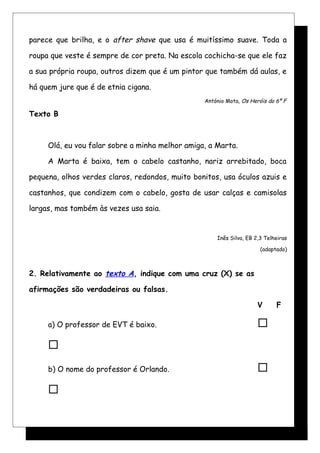 parece que brilha, e o after shave que usa é muitíssimo suave. Toda a
roupa que veste é sempre de cor preta. Na escola cochicha-se que ele faz
a sua própria roupa, outros dizem que é um pintor que também dá aulas, e
há quem jure que é de etnia cigana.
António Mota, Os Heróis do 6º F
Texto B
Olá, eu vou falar sobre a minha melhor amiga, a Marta.
A Marta é baixa, tem o cabelo castanho, nariz arrebitado, boca
pequena, olhos verdes claros, redondos, muito bonitos, usa óculos azuis e
castanhos, que condizem com o cabelo, gosta de usar calças e camisolas
largas, mas também às vezes usa saia.
Inês Silva, EB 2,3 Telheiras
(adaptado)
2. Relativamente ao texto A, indique com uma cruz (X) se as
afirmações são verdadeiras ou falsas.
V F
a) O professor de EVT é baixo. 

b) O nome do professor é Orlando. 

 