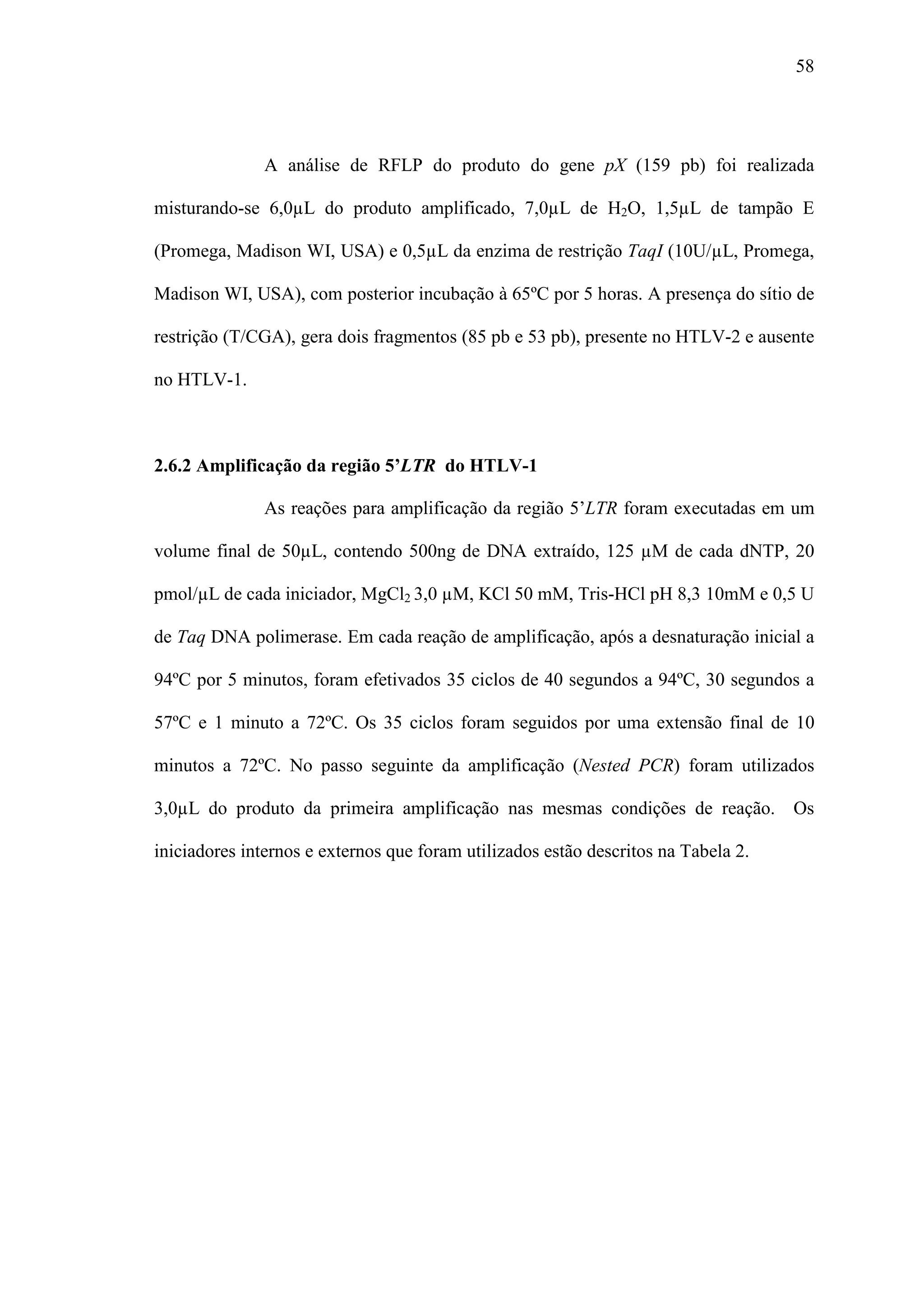 58




              A análise de RFLP do produto do gene pX (159 pb) foi realizada

misturando-se 6,0µL do produto amplificado, 7,0µL de H2O, 1,5µL de tampão E

(Promega, Madison WI, USA) e 0,5µL da enzima de restrição TaqI (10U/µL, Promega,

Madison WI, USA), com posterior incubação à 65ºC por 5 horas. A presença do sítio de

restrição (T/CGA), gera dois fragmentos (85 pb e 53 pb), presente no HTLV-2 e ausente

no HTLV-1.



2.6.2 Amplificação da região 5’LTR do HTLV-1

              As reações para amplificação da região 5’LTR foram executadas em um

volume final de 50µL, contendo 500ng de DNA extraído, 125 µM de cada dNTP, 20

pmol/µL de cada iniciador, MgCl2 3,0 µM, KCl 50 mM, Tris-HCl pH 8,3 10mM e 0,5 U

de Taq DNA polimerase. Em cada reação de amplificação, após a desnaturação inicial a

94ºC por 5 minutos, foram efetivados 35 ciclos de 40 segundos a 94ºC, 30 segundos a

57ºC e 1 minuto a 72ºC. Os 35 ciclos foram seguidos por uma extensão final de 10

minutos a 72ºC. No passo seguinte da amplificação (Nested PCR) foram utilizados

3,0µL do produto da primeira amplificação nas mesmas condições de reação. Os

iniciadores internos e externos que foram utilizados estão descritos na Tabela 2.
 