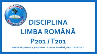 DISCIPLINA
LIMBA ROMÂNĂ
P201 /T201
MARGARETA MUNCA, PROFESOR DE LIMBA ROMÂNĂ, GRAD DIDACTIC II
 