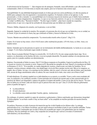 la advertencia de las Escrituras: “... Que ninguna raíz de amargura, brotando, cause dificultades y por ella muchos sean
contaminados. (Heb.12:15) Este tema es mucho más amplio, pero no lo haremos más extenso aquí.

Susceptibilidad. Es una debilidad desproporcionada en el alma que provoca serios problemas y le abre las puertas al
diablo para cualquier clase de argumento o razonamiento engañoso. Es bastante común en las iglesias. Lo he
presenciado y vivido a menudo. La susceptibilidad cree la inmensa mayoría de mentiras que el diablo lanza mediante:
Suposiciones. Vanas imaginaciones. Sospechas. Lo que se oye fuera de contexto o lo que se ve e interpreta sin base en
la verdad. La Biblia dice: “Resistid al diablo”. “No deis lugar al diablo”. ¿Que hacer cuando las sospechas,
suposiciones, lo que veo y oigo de las actitudes de otras personas que me dañan son verdad?.

Primero. Hablar, dispuesto de corazón, con la persona; o con un líder.

Segundo. Separar la verdad de la mentira. Por ejemplo si la persona dice de mí que soy un hipócrita y no es verdad, no
lo creeré. Si por el contrario lo fuera, hay que confesarlo al Señor y buscar la libertad en Cristo.

Tercero. Mantén una actitud de comprensión. “La misericordia triunfa sobre el juicio”. (Stg.2:13)

Cuarto. En el amor no hay temor. (1Jn.4:18) El amor cubre multitud de pecados. (1P.4:8) Ama y se libre. Ama y no
tendrás temor.

Quinto. Entender que la otra persona no quiere ser un instrumento del diablo deliberadamente. La lucha no es con carne
y sangre. Y si lo fuera, el principio sigue siendo el mismo.

Sexto. Busca tu propia libertad. Protege tu corazón (Ro. 14:12) (Pr.4:23). En este campo puedes hacer algo. No te
centres y te obsesiones en los hechos del otro; si no en tu propio desarrollo. No puedes cambiar a la otra persona sino
quiere, pero tú si puedes cambiar con determinación.

Séptimo. Encomienda al Señor tu causa. (Sal.37:5,6) Busca respuesta en Su palabra. Espera la justificaci6n de Dios. El
te sacará en victoria si tu corazón es recto. Espera en Él. Recuerda los ejemplos de José, Daniel y la enseñanza de Pablo
en Romanos,12:18-21. “Si es posible, en cuanto dependa de vosotros, estad en paz con todos los hombres. No os
venguéis vosotros mismos, amados míos, sino dejad lugar a la ira de Dios; porque escrito está: Mía es la venganza, yo
pagaré, dice el Señor. Así que, si tu enemigo tuviere hambre, dale de comer; si tuviere sed, dale de beber; pues haciendo
esto, ascuas de fuego amontonarás sobre su cabeza. No seas vencido de lo malo, sino vence con el bien el mal”.

El individualismo. El carácter español no es individualista en su esencia, es sociable. Viene a serlo como resultado del
caos, la confusión y los conflictos sociales. Ciertos periodos de la historia de nuestro país se han caracterizado por la
ausencia de líderes con integridad y capaces de ganarse el respeto del pueblo. Como en los días de los Jueces: “En esos
días no había rey en Israel; cada uno hacía lo que le parecía bien ante sus ojos” (Jue.21:25).Por falta de gobernantes
justos el pueblo da lugar a:

    •   La desconfianza
    •   El individualismo
    •   La rebeldía contra toda autoridad: Familia, iglesia, instituciones

Sin embargo, el carácter español es capaz de someterse a gobernantes o líderes espirituales que demuestran integridad.
El dicho popular “es un buen vasallo si hay un buen señor” se ha cumplido en muchos periodos de nuestra historia.
Ejemplos:

En política. Pensemos en todo el proceso de transición que ha vivido España en los últimos años. La entrega
generalizada al rey, y los líderes socialistas, que por aquel entonces mostraban al país lo que el pueblo anhelaba. Varias
mayorías absolutas continuadas que revelan el deseo de un pueblo por seguir a los gobernantes que les inspiran
confianza. Hoy ha cambiado ese sentir y hay sospechas de corrupción que vuelven a levantar el sentimiento
individualista y de desconfianza.
                                                            10
 