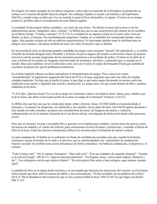 En religión, los malos ejemplos de los líderes religiosos, sobre todo en el periodo de la Dictadura, ha producido un
rechazo en el corazón del pueblo hacia la religión. Sin embargo, España es un país con hambre y sed espirituales
(Sal.42) y cuando surge un líder que vive en rectitud, se gana el favor del pueblo y le siguen. Vivimos en un tiempo
propicio y profético para el levantamiento de estos líderes ungidos.

La crueldad. El diccionario define crueldad, o ser cruel, de esta forma: “Se deleita en hacer mal a otros o con los
padecimientos ajenos. Sangriento, duro, violento”. La Biblia dice que es una característica del carácter de los hombres
en el último tiempo. “Crueles o salvajes” (2 Ti.3:3). La crueldad era un aspecto común en el cuarto reino visto por
Daniel, es decir, el romano. Fue tremendamente sangriento. España, en su totalidad, fue romanizada durante varios
siglos. Aún quedan vestigios de ello en edificios arquitectónicos. Es interesante también notar la similitud entre un
antiguo circo romano y una plaza moderna de toros; así como la función a que se destina.

En una corrida de toros se derraman grandes cantidades de sangre como una parte “normal” del espectáculo, y se exhibe
el morbo de la lucha desigual entre el hombre y la bestia. En pocos lugares del mundo se atreverían a hacer un anuncio
televisivo con las escenas sangrientas de los momentos posteriores a un accidente de trafico. O meter en el salón de tu
casa, a la hora de la comida, las imágenes más horrendas de asesinatos, suicidios y catástrofes que se suceden en el
mundo. Hace poco pudimos ver en la televisión como yacía en el suelo el cuerpo del boxeador Urtain que acababa de
suicidarse al parecer por graves problemas económicos.

En el alma española subyace un deseo inmoral por el derramamiento de sangre. Poco a poco nos vamos
“acostumbrando” al espectáculo sangriento del terror de ETA y el riego sanguíneo que cubre las calles de muchas
ciudades españolas. No digo que al pueblo le guste, lo que digo es que tanta sangre derramada en nuestro suelo trae
maldición a una nación y engendra mas muerte y destrucción. La sangre tiene voz que clama delante de Dios y produce
maldición en la tierra.

“Y él le dijo: ¿Qué has hecho? La voz de la sangre de tu hermano clama a mí desde la tierra. Ahora, pues, maldito seas
tú de la tierra, que abrió su boca para recibir de tu mano la sangre de tu hermano” (Génesis, 4:10-11).

La Biblia dice que hay uno que ha venido para matar, robar y destruir. (Juan, 10:10)El diablo es homicida desde el
principio, y la muerte, las desgracias, las catástrofes y los suicidios son su plato favorito. (Jn.8:44) El quiere alimentar a
este mundo con tales comidas y producir una sociedad llena de temor, de imágenes de muerte y violencia;
embruteciendo así al ser humano, haciendo de él una bestia salvaje, una máquina de destrucción donde todos perezcan
con él.

Dios, por el contrario, levanta a un pueblo fiero y guerrero en el espíritu para combatir, con las armas de justicia contra
las huestes de maldad y el vómito del infierno; para contrarrestar esa lava de hedor y destrucción; y extender el Reino de
Dios en la tierra. Estas dos fuerzas contrapuestas influyen en nosotros para la formación de nuestro carácter.

La auto-condenación. El diablo no se conforma con llenar de crueldad una sociedad, sino que, cuando lo ha hecho,
comienza a acusar al hombre de lo malo y lo perverso que es, atormentándolo con sentimientos de condenación.
Nuestra sociedad ha recibido estos azotes demoníacos de forma sistemática. Así habla la condenación, el desprecio y el
rechazo:

“Todo lo haces mal”. “No lo intentes, fracasaras”. “Que malo eres”. “Eres un ciudadano de segunda categoría”. “España
es la cola de Europa”. (Dt.28:13) “Aquí no funciona nada bien”. “En España: siesta, vuelva usted mañana, flamenco y
ole”. “Los extranjeros son los que tienen el dinero”. “En otros países Dios actúa y hace milagros, aquí estamos siempre
igual”.

La palabra de Dios es el espejo donde mirarnos y es una espada que discierne las intenciones del corazón. Las Escrituras
tienen mucho que decir sobre la manera de hablar y sus consecuencias. “Te has enredado con las palabras de tu boca”
(Pr.6:2) “De la abundancia del corazón (lo que se cree y piensa) habla la boca” (Mt.12:34) “Lo que digas será hecho”
(Mr.11:23)


                                                              11
 