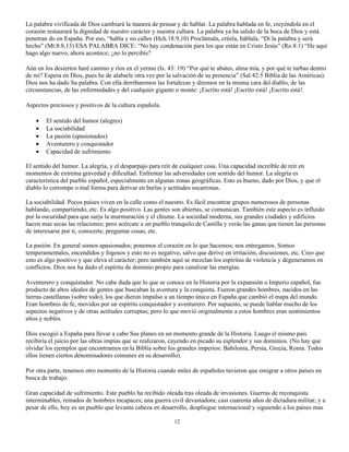 La palabra vivificada de Dios cambiará la manera de pensar y de hablar. La palabra hablada en fe, creyéndola en el
corazón restaurará la dignidad de nuestro carácter y nuestra cultura. La palabra ya ha salido de la boca de Dios y está
penetran do en España. Por eso, “habla y no calles (Hch.18:9,10) Proclámala, créela, háblala. “Di la palabra y será
hecho” (Mt.8:8,13) ESA PALABRA DICE: “No hay condenación para los que están en Cristo Jesús” (Ro.8:1) “He aquí
hago algo nuevo, ahora acontece; ¿no lo percibís?

Aún en los desiertos haré camino y ríos en el yermo (Is. 43: 19) “Por qué te abates, alma mía, y por qué te turbas dentro
de mi? Espera en Dios, pues he de alabarle otra vez por la salvación de su presencia” (Sal.42:5 Biblia de las Américas).
Dios nos ha dado Su palabra. Con ella derribaremos las fortalezas y diremos en la misma cara del diablo, de las
circunstancias, de las enfermedades y del cualquier gigante o monte: ¡Escrito está! ¡Escrito está! ¡Escrito está!.

Aspectos preciosos y positivos de la cultura española.

    •   El sentido del humor (alegres)
    •   La sociabilidad
    •   La pasión (apasionados)
    •   Aventurero y conquistador
    •   Capacidad de sufrimiento

El sentido del humor. La alegría, y el desparpajo para reír de cualquier cosa. Una capacidad increíble de reír en
momentos de extrema gravedad y dificultad. Enfrentar las adversidades con sentido del humor. La alegría es
característica del pueblo español, especialmente en algunas zonas geográficas. Esto es bueno, dado por Dios, y que el
diablo lo corrompe o mal forma para derivar en burlas y actitudes socarronas.

La sociabilidad. Pocos países viven en la calle como el nuestro. Es fácil encontrar grupos numerosos de personas
hablando, compartiendo, etc. Es algo positivo. Las gentes son abiertas, se comunican. También este aspecto es influido
por la oscuridad para que surja la murmuración y el chisme. La sociedad moderna, sus grandes ciudades y edificios
hacen mas secas las relaciones; pero acércate a un pueblo tranquilo de Castilla y verás las ganas que tienen las personas
de interesarse por ti, conocerte, preguntar cosas, etc.

La pasión. En general somos apasionados; ponemos el corazón en lo que hacemos; nos entregamos. Somos
temperamentales, encendidos y fogosos y esto no es negativo, salvo que derive en irritación, discusiones, etc. Creo que
esto es algo positivo y que eleva el carácter; pero también aquí se mezclan los espíritus de violencia y degeneramos en
conflictos. Dios nos ha dado el espíritu de dominio propio para canalizar las energías.

Aventurero y conquistador. No cabe duda que lo que se conoce en la Historia por la expansión o Imperio español, fue
producto de altos ideales de gentes que buscaban la aventura y la conquista. Fueron grandes hombres, nacidos en las
tierras castellanas (sobre todo), los que dieron impulso a un tiempo único en España que cambió el mapa del mundo.
Eran hombres de fe, movidos por un espíritu conquistador y aventurero. Por supuesto, se puede hablar mucho de los
aspectos negativos y de otras actitudes corruptas; pero lo que movió originalmente a estos hombres eran sentimientos
altos y nobles.

Dios escogió a España para llevar a cabo Sus planes en un momento grande de la Historia. Luego el mismo país
recibiría el juicio por las obras impías que se realizaron, cayendo en picado su esplendor y sus dominios. (No hay que
olvidar los ejemplos que encontramos en la Biblia sobre los grandes imperios: Babilonia, Persia, Grecia, Roma. Todos
ellos tienen ciertos denominadores comunes en su desarrollo).

Por otra parte, tenemos otro momento de la Historia cuando miles de españoles tuvieron que emigrar a otros países en
busca de trabajo.

Gran capacidad de sufrimiento. Este pueblo ha recibido oleada tras oleada de invasiones. Guerras de reconquista
interminables, reinados de hombres incapaces; una guerra civil devastadora; casi cuarenta años de dictadura militar, y a
pesar de ello, hoy es un pueblo que levanta cabeza en desarrollo, despliegue internacional y siguiendo a los países mas

                                                           12
 