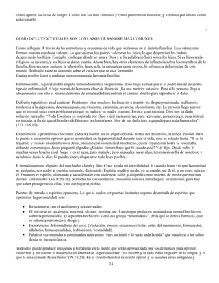 cómo operan los lazos de sangre. Cuales son los más comunes y como penetran en nosotros; y veremos por último como
solucionarlo.

                                                                                                                               -

COMO INFLUYEN Y CUALES SON LOS LAZOS DE SANGRE MÁS COMUNES

Como influyen. A través de las estructuras y esquemas de vida que recibimos en el ámbito familiar. Esas estructuras
forman nuestra escala de valores. Lo que valoran los padres valoraran los hijos; lo que desprecian los padres
despreciarán los hijos. Ejemplo: Un hogar donde se ama a Dios y a Su palabra influirá sobre los hijos. Si es hipocresía
religiosa se revelará, y los hijos se darán cuenta. Ahora bien, hay otros elementos de influencia sobre los miembros de la
familia; Los vecinos, amigos, la televisión, la escuela, la naturaleza caída propia, la influencia del príncipe de este
mundo. Todo ello tiene su dominio sobre el carácter que se esta formando.
Cuales son los lazos o ataduras más comunes de herencia familiar.

Enfermedades. Aquí el diablo engaña tremendamente a las personas. Uno llega a creer que si el padre muere de cierto
tipo de enfermedad, el hijo morirá de la misma clase de dolencia. ¡Es una mentira satánica! Pero si la persona llega a
obsesionarse con ello el mismo demonio de enfermedad encontrará el camino abierto para reproducir el daño.

Defectos repetitivos en el carácter. Podríamos citar muchos: Inclinación a mentir, ira desproporcionada, malhumor,
tendencia a la depresión, despreocupado, nerviosismo, calumniar, avaricia, alcoholismo, etc. La persona llega a creer
que es normal tener esos problemas porque su padre o su madre eran así. Es otra gran mentira. Dios nos ha dado
solución para ello: “Toda Escritura es inspirada por Dios y útil para enseriar, para reprender, para corregir, para instruir
en justicia, a fin de que el hombre de Dios sea perfecto (apto, libre de sus defectos), equipado para toda buena obra”.
(2Ti.3:16,17)

Experiencias y problemas chocantes. (Shock) Suelen ser en el periodo más tierno del desarrollo, la niñez. Pueden abrir
la puerta a un espíritu opresor que se acomodará en la personalidad durante toda la vida, sino es echado fuera. “Y se lo
trajeron; y cuando el espíritu vio a Jesús, sacudió con violencia al muchacho, quien cayendo en tierra se revolcaba,
echando espumarajos. Jesús preguntó al padre: ¿Cuánto tiempo hace que le sucede esto? Y él dijo: Desde niño. Y
muchas veces le echa en el fuego y en el agua, para matarle; pero si puedes hacer algo, ten misericordia de nosotros, y
ayúdanos. Jesús le dijo: Si puedes creer, al que cree todo le es posible.

E inmediatamente el padre del muchacho clamó y dijo: Creo; ayuda mi incredulidad. Y cuando Jesús vio que la multitud
se agolpaba, reprendió al espíritu inmundo, diciéndole: Espíritu mudo y sordo, yo te mando, sal de él, y no entre más en
él. Entonces el espíritu, clamando y sacudiéndole con violencia, salió; y él quedó como muerto, de modo que muchos
decían: Está muerto”(Mr.9:20-26). No todas las circunstancias chocantes son una entrada para un demonio, pero hay
que saber protegerse de ellas, y no dar lugar al diablo.

Puertas de entrada a espíritus opresores. Lo que sí suelen ser puertas bastantes seguras de entrada de espíritus que
oprimirán la personalidad, son:

    •   Relacionarse con el ocultismo y sus derivados.
    •   El iniciarse en las drogas, nicotina, alcohol, heroína, etc. Las drogas producen un estado de control hechicero
        sobre la personalidad. (La palabra hechicería viene del griego “pharmekeia”, de la que se deriva farmacia, que
        se refiere a narcóticos o drogas).
    •   Experiencias deformadoras del sexo. (Violación, abusos, relaciones ilícitas antes del matrimonio, fornicaci6n,
        adulterio, homosexualidad, lesbianismo, bestialidad).
    •   Palabras corrompidas y continuadas tales como “eres un inútil y lo serás toda la vida” que maldicen a los niños
        desde su tierna infancia.

Todo ello puede producir imágenes y fortalezas en la mente que serán aprovechada por los demonios para oprimir,
cauterizar y encadenar el desarrollo en libertad de la personalidad. “La muerte y la vida están en poder de la lengua, y el
que la ama comerá de sus frutos”(Pr.18:21). En el círculo familiar es donde operan y se incuban estas imágenes y
                                                             14
 