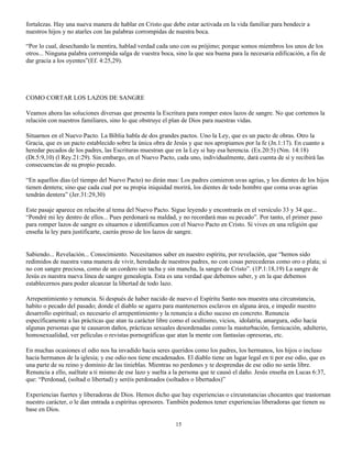 fortalezas. Hay una nueva manera de hablar en Cristo que debe estar activada en la vida familiar para bendecir a
nuestros hijos y no atarles con las palabras corrompidas de nuestra boca.

“Por lo cual, desechando la mentira, hablad verdad cada uno con su prójimo; porque somos miembros los unos de los
otros... Ninguna palabra corrompida salga de vuestra boca, sino la que sea buena para la necesaria edificación, a fin de
dar gracia a los oyentes”(Ef. 4:25,29).




COMO CORTAR LOS LAZOS DE SANGRE

Veamos ahora las soluciones diversas que presenta la Escritura para romper estos lazos de sangre. No que cortemos la
relación con nuestros familiares, sino lo que obstruye el plan de Dios para nuestras vidas.

Situarnos en el Nuevo Pacto. La Biblia habla de dos grandes pactos. Uno la Ley, que es un pacto de obras. Otro la
Gracia, que es un pacto establecido sobre la única obra de Jesús y que nos apropiamos por la fe (Jn.1:17). En cuanto a
heredar pecados de los padres, las Escrituras muestran que en la Ley si hay esa herencia. (Ex.20:5) (Nm. 14:18)
(Dt.5:9,10) (l Rey.21:29). Sin embargo, en el Nuevo Pacto, cada uno, individualmente, dará cuenta de sí y recibirá las
consecuencias de su propio pecado.

“En aquellos días (el tiempo del Nuevo Pacto) no dirán mas: Los padres comieron uvas agrias, y los dientes de los hijos
tienen dentera; sino que cada cual por su propia iniquidad morirá, los dientes de todo hombre que coma uvas agrias
tendrán dentera” (Jer.31:29,30)

Este pasaje aparece en relaci6n al tema del Nuevo Pacto. Sigue leyendo y encontrarás en el versículo 33 y 34 que...
“Pondré mi ley dentro de ellos... Pues perdonará su maldad, y no recordará mas su pecado”. Por tanto, el primer paso
para romper lazos de sangre es situarnos e identificamos con el Nuevo Pacto en Cristo. Si vives en una religión que
enseña la ley para justificarte, caerás preso de los lazos de sangre.


Sabiendo... Revelación... Conocimiento. Necesitamos saber en nuestro espíritu, por revelación, que “hemos sido
redimidos de nuestra vana manera de vivir, heredada de nuestros padres, no con cosas perecederas como oro o plata; si
no con sangre preciosa, como de un cordero sin tacha y sin mancha, la sangre de Cristo”. (1P.1:18,19) La sangre de
Jesús es nuestra nueva línea de sangre genealogía. Esta es una verdad que debemos saber, y en la que debemos
establecernos para poder alcanzar la libertad de todo lazo.

Arrepentimiento y renuncia. Si después de haber nacido de nuevo el Espíritu Santo nos muestra una circunstancia,
habito o pecado del pasado; donde el diablo se agarra para mantenernos esclavos en alguna área, e impedir nuestro
desarrollo espiritual; es necesario el arrepentimiento y la renuncia a dicho suceso en concreto. Renuncia
específicamente a las prácticas que atan tu carácter libre como el ocultismo, vicios, idolatría, amargura, odio hacia
algunas personas que te causaron daños, prácticas sexuales desordenadas como la masturbación, fornicación, adulterio,
homosexualidad, ver películas o revistas pornográficas que atan la mente con fantasías opresoras, etc.

En muchas ocasiones el odio nos ha invadido hacia seres queridos como los padres, los hermanos, los hijos o incluso
hacia hermanos de la iglesia; y ese odio nos tiene encadenados. El diablo tiene un lugar legal en ti por ese odio, que es
una parte de su reino y dominio de las tinieblas. Mientras no perdones y te desprendas de ese odio no serás libre.
Renuncia a ello, suéltate a ti mismo de ese lazo y suelta a la persona que te causó el daño. Jesús enseña en Lucas 6:37,
que: “Perdonad, (soltad o libertad) y seréis perdonados (soltados o libertados)”

Experiencias fuertes y liberadoras de Dios. Hemos dicho que hay experiencias o circunstancias chocantes que trastornan
nuestro carácter, o le dan entrada a espíritus opresores. También podemos tener experiencias liberadoras que tienen su
base en Dios.

                                                            15
 