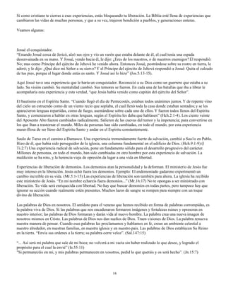 Si como cristiano te cierras a esas experiencias, estás bloqueando tu liberación. La Biblia esté llena de experiencias que
cambiaron las vidas de muchas personas, y que a su vez, trajeron bendición a pueblos, y generaciones enteras.

Veamos algunas:



Josué el conquistador.
“Estando Josué cerca de Jericó, alzó sus ojos y vio un varón que estaba delante de él, el cual tenía una espada
desenvainada en su mano. Y Josué, yendo hacia él, le dijo: ¿Eres de los nuestros, o de nuestros enemigos? El respondió:
No; mas como Príncipe del ejército de Jehová he venido ahora. Entonces Josué, postrándose sobre su rostro en tierra, le
adoró; y le dijo: ¿Qué dice mi Señor a su siervo? Y el Príncipe del ejército de Jehová respondió a Josué: Quita el calzado
de tus pies, porque el lugar donde estás es santo. Y Josué así lo hizo” (Jos.5:13-15).

Aquí Josué tuvo una experiencia que le haría un conquistador. Reconoció a su Dios como un guerrero que estaba a su
lado. Su visión cambió. Su mentalidad cambió. Sus temores se fueron. En cada una de las batallas que iba a librar le
acompañaría esta experiencia y esta verdad, “que Jesús había venido como capitán del ejército del Señor”.

El bautismo en el Espíritu Santo. “Cuando llegó el día de Pentecostés, estaban todos unánimes juntos. Y de repente vino
del cielo un estruendo como de un viento recio que soplaba, el cual llenó toda la casa donde estaban sentados; y se les
aparecieron lenguas repartidas, como de fuego, asentándose sobre cada uno de ellos. Y fueron todos llenos del Espíritu
Santo, y comenzaron a hablar en otras lenguas, según el Espíritu les daba que hablasen” (Hch.2:1-4). Los ciento veinte
del Aposento Alto fueron cambiados radicalmente. Salieron de las cuevas del temor y la impotencia; para convertirse en
los que iban a trastornar el mundo. Miles de personas han sido cambiadas, en todo el mundo, por esta experiencia
maravillosa de ser lleno del Espíritu Santo y andar en el Espíritu constantemente.

Saulo de Tarso en el camino a Damasco. Una experiencia tremendamente fuerte da salvación, cambió a Sau1o en Pablo.
Hizo de él, que había sido perseguidor de la iglesia, una columna fundamental en el edificio de Dios. (Hch.9:1-9) (l
Ti.2:7) Una experiencia radical de salvación, pone un fundamento sólido para el desarrollo progresivo del carácter.
Millones de personas, en todo el mundo, han sido cambiadas en otro hombre por esta experiencia de salvación. La
maldición se ha roto, y la herencia vieja de opresión da lugar a una vida en libertad.

Experiencias de liberación de demonios. Los demonios atan la personalidad y la deforman. El ministerio de Jesús fue
muy intenso en la liberación. Jesús echó fuera los demonios. Ejemplo: El endemoniado gadareno experimentó un
cambio increíble en su vida. (Mr.5:1-15) Las experiencias de liberación son también para ahora. La iglesia ha recibido
este ministerio de Jesús. “En mi nombre echareis fuera demonios...” (Mr.16:17) No te opongas a ser ministrado con
liberación. Tu vida será enriquecida con libertad. No hay que buscar demonios en todas partes, pero tampoco hay que
ignorar su acción cuando realmente estén presentes. Muchos lazos de sangre se rompen para siempre con un toque
divino de liberación.

Las palabras de Dios en nosotros. El antídoto para el veneno que hemos recibido en forma de palabras corrompidas, es
la palabra viva de Dios. Si las palabras que nos encadenaron formaron imágenes y fortalezas ruines y opresoras en
nuestro interior; las palabras de Dios formaran y darán vida al nuevo hombre. La palabra crea una nueva imagen de
nosotros mismos en Cristo. Las palabras de Dios nos dan sueños de Dios. Traen visiones de Dios. La palabra renueva
nuestra manera de pensar. Cuando esas palabras las proclamamos y hablamos en fe, crean un ambiente celestial a
nuestro alrededor, en nuestras familias, en nuestra iglesia y en nuestro país. Las palabras de Dios establecen Su Reino
en la tierra. “Envía sus ordenes a la tierra; su palabra corre veloz”. (Sal.147:15)

“... Así será mi palabra que sale de mi boca; no volverá a mi vacía sin haber realizado lo que deseo, y logrado el
propósito para el cual la envié” (Is.55:11)
"Si permanecéis en mi, y mis palabras permanecen en vosotros, pedid lo que queráis y os será hecho”. (Jn.15:7)




                                                            16
 