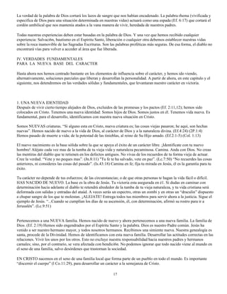 La verdad de la palabra de Dios cortará los lazos de sangre que nos habían encadenado. La palabra rhema (vivificada y
especifica de Dios para una situación determinada en nuestras vidas) actuará como una espada (Ef. 6:17) que cortará el
cordón umbilical que nos mantenía atados a la vana manera de vivir, heredada de nuestros padres.

Todas nuestras experiencias deben estar basadas en la palabra de Dios. Y una vez que hemos recibido cualquier
experiencia: Salvaci6n, bautismo en el Espíritu Santo, liberación o cualquier otra debemos establecer nuestras vidas
sobre la roca inamovible de las Sagradas Escrituras. Son las palabras proféticas más seguras. De esa forma, el diablo no
encontrará vías para volver a acceder al área que fue liberada.

IV. VERDADES FUNDAMENTALES
PARA LA NUEVA BASE DEL CARACTER

Hasta ahora nos hemos centrado bastante en los elementos de influencia sobre el carácter, y hemos ido viendo,
alternativamente, soluciones parciales que liberan y desarrollan la personalidad. A partir de ahora, en este capitulo y el
siguiente, nos detendremos en las verdades sólidas y fundamentales, que levantaran nuestro carácter en victoria.



1. UNA NUEVA IDENTIDAD
Después de vivir cierto tiempo alejados de Dios, excluidos de las promesas y los pactos (Ef. 2:11,12); hemos sido
colocados en Cristo. Tenemos una nueva identidad: Somos hijos de Dios. Somos justos en él. Tenemos vida nueva. Es
fundamental, para el desarrollo, identificamos con nuestra nueva situación en Cristo.

Somos NUEVAS criaturas. “Si alguno esta en Cristo, nueva criatura es; las cosas viejas pasaron; he aquí, son hechas
nuevas”. Hemos nacido de nuevo a la vida de Dios, al carácter de Dios y a la naturaleza divina. (Ef.4:24) (2P.1:4)
Hemos pasado de muerte a vida; de la potestad de las tinieblas, al reino de Su Hijo amado. (Ef.2:1-5) (Col. 1:13)

El nuevo nacimiento es la base sólida sobre la que se apoya el éxito de un carácter libre. ¡Identifícate con tu nuevo
hombre! Aléjate cada vez mas de la tumba de tu vieja vida y naturaleza pecaminosa. Camina. Anda con Dios. No creas
las mentiras del diablo que te retienen en los defectos antiguos. No vivas de los recuerdos de tu forma vieja de actuar.
Cree la verdad. “Vete y no peques mas”. (Jn.8:11) "Tu fe te ha salvado, vete en paz”. (Lc.7:50) “No recuerdes las cosas
anteriores, ni consideres las cosas del pasado”. (Is.43:18) Camina en fe; fija tu mirada en Jesús, él es la garantía para tu
éxito.

Tu carácter no depende de tus esfuerzos; de las circunstancias; o de que otras personas te hagan la vida fácil o difícil.
HAS NACIDO DE NUEVO. La base es la obra de Jesús. Tu victoria esta asegurada en é1. Si dudas en caminar con
determinación hacia adelante el diablo te retendrá alrededor de la tumba de tu vieja naturaleza, y tu vida cristiana será
deformada con salidas y entradas del ataúd. A veces serás un espectro, otras un zombi y en otras un “draculin” dispuesto
a chupar sangre de los que te molestan. ¡ALEJATE! Entrega todos tus miembros para servir ahora a la justicia. Sigue el
ejemplo de Jesús. “...Cuando se cumplían los días de su ascensión, él, con determinación, afirmó su rostro para ir a
Jerusalén”. (Lc.9:51)


Pertenecemos a una NUEVA familia. Hemos nacido de nuevo y ahora pertenecemos a una nueva familia. La familia de
Dios. (Ef. 2:19) Hemos sido engendrados por el Espíritu Santo y la palabra. Dios es nuestro Padre común. Jesús ha
venido a ser nuestro hermano mayor, y todos nosotros hermanos. Recibimos una simiente nueva. Nuestra genealogía es
santa, procede de la Divinidad. Hemos de identificamos con esta nueva familia. Desarrollar las actitudes correctas en las
relaciones. Vivir los unos por los otros. Esto no excluye nuestra responsabilidad hacia nuestros padres y hermanos
carnales; sino, por el contrario, se vera afectada con bendici6n. No podemos ignorar que todo nacido viene al mundo en
el seno de una familia, salvo desórdenes que trastornan la sociedad.

EN CRISTO nacemos en el seno de una familia local que forma parte de un pueblo en todo el mundo. Es importante
“discernir el cuerpo” (l Co.11:29), para desarrollar un carácter a la semejanza de Cristo.

                                                             17
 