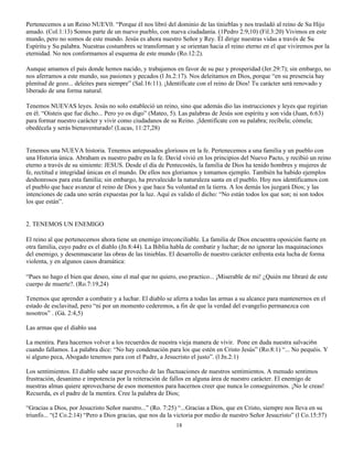 Pertenecemos a un Reino NUEV0. “Porque él nos libró del dominio de las tinieblas y nos trasladó al reino de Su Hijo
amado. (Col.1:13) Somos parte de un nuevo pueblo, con nueva ciudadanía. (1Pedro 2:9,10) (Fil.3:20) Vivimos en este
mundo, pero no somos de este mundo. Jesús es ahora nuestro Señor y Rey. Él dirige nuestras vidas a través de Su
Espíritu y Su palabra. Nuestras costumbres se transforman y se orientan hacia el reino eterno en el que viviremos por la
eternidad. No nos conformamos al esquema de este mundo (Ro.12:2).

Aunque amamos el país donde hemos nacido, y trabajamos en favor de su paz y prosperidad (Jer.29:7); sin embargo, no
nos aferramos a este mundo, sus pasiones y pecados (l Jn.2:17). Nos deleitamos en Dios, porque “en su presencia hay
plenitud de gozo... deleites para siempre” (Sal.16:11). ¡Identifícate con el reino de Dios! Tu carácter será renovado y
liberado de una forma natural.

Tenemos NUEVAS leyes. Jesús no solo estableció un reino, sino que además dio las instrucciones y leyes que regirían
en él. “Oísteis que fue dicho... Pero yo os digo” (Mateo, 5). Las palabras de Jesús son espíritu y son vida (Juan, 6:63)
para formar nuestro carácter y vivir como ciudadanos de su Reino. ¡Identifícate con su palabra; recíbela; cómela;
obedécela y serás bienaventurado! (Lucas, 11:27,28)


Tenemos una NUEVA historia. Tenemos antepasados gloriosos en la fe. Pertenecemos a una familia y un pueblo con
una Historia única. Abraham es nuestro padre en la fe. David vivió en los principios del Nuevo Pacto, y recibió un reino
eterno a través de su simiente: JESUS. Desde el día de Pentecostés, la familia de Dios ha tenido hombres y mujeres de
fe, rectitud e integridad únicas en el mundo. De ellos nos gloriamos y tomamos ejemplo. También ha habido ejemplos
deshonrosos para esta familia; sin embargo, ha prevalecido la naturaleza santa en el pueblo. Hoy nos identificamos con
el pueblo que hace avanzar el reino de Dios y que hace Su voluntad en la tierra. A los demás los juzgará Dios; y las
intenciones de cada uno serán expuestas por la luz. Aquí es valido el dicho: “No están todos los que son; ni son todos
los que están”.


2. TENEMOS UN ENEMIGO

El reino al que pertenecemos ahora tiene un enemigo irreconciliable. La familia de Dios encuentra oposición fuerte en
otra familia, cuyo padre es el diablo (Jn.8:44). La Biblia habla de combatir y luchar; de no ignorar las maquinaciones
del enemigo, y desenmascarar las obras de las tinieblas. El desarrollo de nuestro carácter enfrenta esta lucha de forma
violenta, y en algunos casos dramática:

“Pues no hago el bien que deseo, sino el mal que no quiero, eso practico... ¡Miserable de mi! ¿Quién me libraré de este
cuerpo de muerte?. (Ro.7:19,24)

Tenemos que aprender a combatir y a luchar. El diablo se aferra a todas las armas a su alcance para mantenernos en el
estado de esclavitud, pero “ni por un momento cederemos, a fin de que la verdad del evangelio permanezca con
nosotros” . (Gá. 2:4,5)

Las armas que el diablo usa

La mentira. Para hacernos volver a los recuerdos de nuestra vieja manera de vivir. Pone en duda nuestra salvaci6n
cuando fallamos. La palabra dice: “No hay condenación para los que estén en Cristo Jesús” (Ro.8:1) “... No pequéis. Y
si alguno peca, Abogado tenemos para con el Padre, a Jesucristo el justo”. (l Jn.2:1)

Los sentimientos. El diablo sabe sacar provecho de las fluctuaciones de nuestros sentimientos. A menudo sentimos
frustración, desanimo e impotencia por la reiteración de fallos en alguna área de nuestro carácter. El enemigo de
nuestras almas quiere aprovecharse de esos momentos para hacernos creer que nunca lo conseguiremos. ¡No le creas!
Recuerda, es el padre de la mentira. Cree la palabra de Dios;

“Gracias a Dios, por Jesucristo Señor nuestro...” (Ro. 7:25) “...Gracias a Dios, que en Cristo, siempre nos lleva en su
triunfo... “(2 Co.2:14) “Pero a Dios gracias, que nos da la victoria por medio de nuestro Señor Jesucristo” (l Co.15:57)
                                                            18
 
