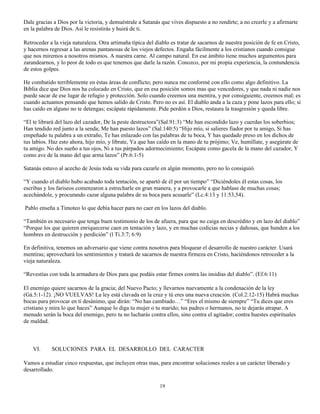 Dale gracias a Dios por la victoria, y demuéstrale a Satanás que vives dispuesto a no rendirte; a no creerle y a afirmarte
en la palabra de Dios. Así le resistirás y huirá de ti.

Retroceder a la vieja naturaleza. Otra artimaña típica del diablo es tratar de sacarnos de nuestra posición de fe en Cristo,
y hacernos regresar a las arenas pantanosas de los viejos defectos. Engaña fácilmente a los cristianos cuando consigue
que nos miremos a nosotros mismos. A nuestra carne. Al campo natural. En ese ámbito tiene muchos argumentos para
zarandearnos, y lo peor de todo es que tenemos que darle la razón. Conozco, por mi propia experiencia, la contundencia
de estos golpes.

He combatido terriblemente en éstas áreas de conflicto; pero nunca me conformé con ello como algo definitivo. La
Biblia dice que Dios nos ha colocado en Cristo, que en esa posición somos mas que vencedores, y que nada ni nadie nos
puede sacar de ese lugar de refugio y protección. Solo cuando creemos una mentira, y por consiguiente, creemos mal; es
cuando actuamos pensando que hemos salido de Cristo. Pero no es así. El diablo anda a la caza y pone lazos para ello; si
has caído en alguno no te detengas; escápate rápidamente. Pide perdón a Dios, restaura la trasgresión y queda libre.

“El te librará del lazo del cazador, De la peste destructora”(Sal.91:3) “Me han escondido lazo y cuerdas los soberbios;
Han tendido red junto a la senda; Me han puesto lazos” (Sal.140:5) “Hijo mío, si salieres fiador por tu amigo, Si has
empeñado tu palabra a un extraño, Te has enlazado con las palabras de tu boca, Y has quedado preso en los dichos de
tus labios. Haz esto ahora, hijo mío, y líbrate, Ya que has caído en la mano de tu prójimo; Ve, humíllate, y asegúrate de
tu amigo. No des sueño a tus ojos, Ni a tus párpados adormecimiento; Escápate como gacela de la mano del cazador, Y
como ave de la mano del que arma lazos” (Pr.6:1-5)

Satanás estuvo al acecho de Jesús toda su vida para cazarle en algún momento, pero no lo consiguió.

“Y cuando el diablo hubo acabado toda tentación, se apartó de él por un tiempo” “Diciéndoles él estas cosas, los
escribas y los fariseos comenzaron a estrecharle en gran manera, y a provocarle a que hablase de muchas cosas;
acechándole, y procurando cazar alguna palabra de su boca para acusarle” (Lc.4:13 y 11:53,54).

Pablo enseña a Timoteo lo que debía hacer para no caer en los lazos del diablo.

“También es necesario que tenga buen testimonio de los de afuera, para que no caiga en descrédito y en lazo del diablo”
“Porque los que quieren enriquecerse caen en tentación y lazo, y en muchas codicias necias y dañosas, que hunden a los
hombres en destrucción y perdición” (l Ti.3:7; 6:9)

En definitiva, tenemos un adversario que viene contra nosotros para bloquear el desarrollo de nuestro carácter. Usará
mentiras; aprovechará los sentimientos y tratará de sacarnos de nuestra firmeza en Cristo, haciéndonos retroceder a la
vieja naturaleza.

“Revestías con toda la armadura de Dios para que podáis estar firmes contra las insidias del diablo”. (Ef.6:11)

El enemigo quiere sacarnos de la gracia; del Nuevo Pacto; y llevarnos nuevamente a la condenación de la ley
(Gá.5:1-12). ¡NO VUELVAS! La ley está clavada en la cruz y tú eres una nueva creación. (Col.2:12-15) Habrá muchas
bocas para provocar en tí desánimo, que dirán: “No has cambiado…” “Eres el mismo de siempre” “Tu dices que eres
cristiano y mira lo que haces” Aunque lo diga tu mujer o tu marido; tus padres o hermanos, no te dejarás atrapar. A
menudo serán la boca del enemigo, pero tu no lucharás contra ellos, sino contra el agitador; contra huestes espirituales
de maldad.



    VI.     SOLUCIONES PARA EL DESARROLLO DEL CARACTER

Vamos a estudiar cinco respuestas, que incluyen otras mas, para encontrar soluciones reales a un carácter liberado y
desarrollado.

                                                             19
 