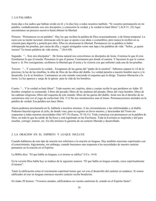 1. LA PALABRA

Jesús dijo a los judíos que habían creído en él; y lo dice hoy a todos nosotros también. “Si vosotros permanecéis en mi
palabra, verdaderamente sois mis discípulos; y conoceréis la verdad, y la verdad os haré libres” (.Jn.8:31 ,32) Aquí
encontramos un proceso sucesivo hasta obtener la libertad.

Primero. “Permanecer en mí palabra”. Hay los que reciben la palabra de Dios ocasionalmente, o de forma temporal. La
oyen con su mente racional; entresacan solo lo que se ajusta a sus ideas o costumbres; pero nunca la reciben en su
corazón para digerirla y ponerla por obra. Ellos no alcanzaran la libertad. Permanecer en su palabra es haber
sobrepasado las pruebas, por causa de ella, y seguir arraigados como una lapa a las palabras de vida. “Señor, ¿a quien
iremos? Tu tienes palabras de vida eterna...” (Jn.6:68)

Segundo. “... Sois mis discípulos”. De forma natural nos convertimos en discípulos de Jesús. Creemos lo que él cree.
Enseñamos lo que él enseña. Pensamos lo que él piensa. Caminamos por donde el camina. Y hacemos lo que le vemos
hacer a él. Por consiguiente, recibimos la libertad que él tenía y la victoria con que enfrentó cada una de las pruebas.

Tercero. “... Y conoceréis la verdad... Escapamos de las garras del “padre de la mentira”. Sabemos separar lo vil de lo
precioso; la luz de las tinieblas; la obra de Dios de las obras del diablo. La verdad penetra a nuestro hombre nuevo y lo
desarrolla. La fe se fortalece. Caminamos en este mundo venciendo el esquema que lo dirige. Traemos liberación a la
tierra. La luz aparece y surge de la iglesia para la vida de los hombres.


Cuarto. “... Y la verdad os hará libres”. Todo nuestro ser; espíritu, alma y cuerpo recibe lo que perdimos en Adán. El
hombre completo es restaurado. Libres del pecado; libres de las ataduras del pasado; libres del viejo hombre; libres de
las cadenas religiosas; libres del esquema de este mundo; libres de las garras del diablo. Jesús nos da el derecho de no
someternos otra vez al yugo de esclavitud. (Gá. 5:1) No nos someteremos mas al tirano. Permaneceremos anclados en la
palabra de verdad. Esa palabra nos hace libres.

Ahora podemos proclamarla en fe, hablarla a nosotros mismos; A las circunstancias; a las enfermedades y al diablo.
Podemos hacerla regresar al cielo, de donde vino, para su registro en favor nuestro; y desciendan del Trono las
respuestas a todas nuestras necesidades (Sal.147:15) (Isaias, 55:10,11). Todo comienza con permanecer en la palabra de
Dios; en todo lo que ha salido de Su boca y está registrado en las Escrituras. Toda la Escritura es inspirada y útil para
enseñar, corregir, instruir, etc. En ella tenemos la garantía de un carácter liberado y desarrollado.



2. LA ORACION EN EL ESPIRITU Y LO QUE INCLUYE

Cuando hablamos de este tipo de oración nos referimos a la oración en lenguas. Hay también oraciones espirituales con
el conocimiento, lógicamente, sin embargo, cuando buscamos una respuesta a las necesidades de nuestro carácter
pensamos en la oración en el Espíritu.

La Biblia dice: “El que habla en lenguas, a sí mismo se edifica” (l Co. 14:4)

En la versión Dios habla hoy se traduce de la siguiente manera: “El que habla en lengua extraña, crece espiritualmente
él mismo”.

Tanto la edificación como el crecimiento espiritual tienen que ver con el desarrollo del carácter en madurez. Si somos
edificados al orar en lenguas entonces nuestro carácter recibe bendición.

En Judas 20 leemos: “Vosotros amados, edificándoos en vuestra santísima fe, orando en el Espíritu Santo”.

                                                            20
 
