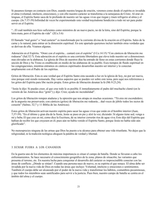 Si pasamos tiempo en contacto con Dios, usando nuestra lengua de oración, veremos como desde el espíritu es invadida
el alma (voluntad, intelecto, emociones), y con ello nuestro carácter se transforma a la semejanza de Cristo. Al orar en
lenguas, el Espíritu Santo saca de lo profundo de nuestro ser las aguas vivas que riegan y traen refrigerio al alma y el
cuerpo. (Jn.7:37-39) Infinidad de veces he experimentado esta verdad trayéndome bendición a todo mi ser para poder
servir en el Espíritu.

“...El cuál también nos hizo suficientes como ministros de un nuevo pacto, no de la letra, sino del Espíritu; porque la
letra mata, pero el Espíritu da vida” (2Co.3:6)

El llamado “mal genio” o “mal carácter” es transformado por la corriente divina de la oración en el Espíritu. Sales de la
carne y lo natural, para entrar en la dimensión espiritual. En este apartado queremos incluir también otras verdades que
se derivan de ella. Veamos algunas.

Adoración en el Espíritu. “Orare con el espíritu... cantaré con el espíritu” (l Co.14:15) “Con cánticos de liberación me
rodearas” (Sal.32:7). Esta adoración en el espíritu es una corriente libertadora que eleva todo nuestro ser a dimensiones
mas elevadas en la alabanza. La iglesia de Dios de nuestros días ha entrado de lleno en estas corrientes donde fluye la
unción de Dios y Su Trono es establecido en medio de las alabanzas de su pueblo. Esos tiempos de fluido espiritual en
las congregaciones, mientras entramos en cánticos espirituales desarrollan nuestro ser interior y lo conectan
ampliamente con el Padre de los espíritus.

Gritos de liberación. Esta es una verdad que el Espíritu Santo esta sacando a luz en la iglesia de hoy, no por ser nueva,
sino porque está siendo restaurada. Hay varios aspectos que se pueden ver sobre este tema, pero aquí nos referiremos a
los gritos del Espíritu para libe ración propia. Estos gritos de liberación desatan la fe (Mr.9:23,24).

“Jesús le dijo: Si puedes creer, al que cree todo le es posible. E inmediatamente el padre del muchacho clamó (en la
versión de las Américas dice “gritó”) y dijo: Creo; ayuda mi incredulidad”.

Los gritos de liberación rompen ataduras y la opresión que nos atrapa en muchas ocasiones. “Tú eres mi escondedero;
de la angustia me preservarás; con cánticos (gritos) de liberación me rodearás... dad voces de júbilo todos los rectos de
corazón” (Salmo, 32;7 y 11 Biblia de las Américas).

Estos gritos de liberación activan nuestro espíritu para sacar las aguas vivas que están en el hombre interior (Juan,
7;37-39). “En el último y gran día de la fiesta, Jesús se puso en pie y alzó la voz, diciendo: Si alguno tiene sed, venga a
mí y beba. El que cree en mí, como dice la Escritura, de su interior correrán ríos de agua viva. Esto dijo del Espíritu que
habían de recibir los que creyesen en él; pues aún no había venido el Espíritu Santo, porque Jesús no había sido aún
glorificado”.

No menosprecies ninguna de las armas que Dios ha puesto a tu alcance para obtener una vida triunfante. No dejes que la
religiosidad, ni la tradición teológica ahoguen la palabra de verdad y libertad.



3. ECHAR FUERA A LOS CANANEOS

En la guerra uno de los elementos de máxima importancia es situar el campo de batalla. Donde se llevaran a cabo los
enfrentamientos. Se hace necesario el conocimiento geográfico de la zona; planos de situaci6n; las variantes que
presenta el terreno, etc. En nuestra lucha para conquistar el desarrollo del carácter es imprescindible conectar con las
áreas de conflicto. ¿Dónde se sitúan?. Cuando una persona nace de nuevo, es su espíritu el que renace. El alma debe ser
invadida por la nueva vida de Dios en todas las áreas que incluye: Voluntad, intelecto y emociones o sentimientos.
También el cuerpo debe ser alcanzado por el poder de la nueva vida y transformar los hábitos, costumbres pecaminosas,
y que todos los miembros sean santificados para servir a la justicia. Pues bien, nuestro campo de batalla se centra en el
ámbito del alma y el cuerpo.


                                                            21
 