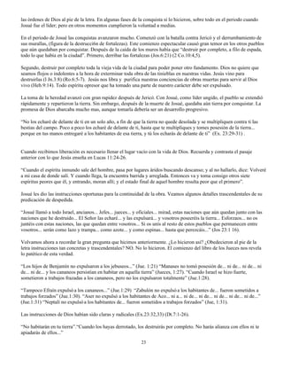 las órdenes de Dios al pie de la letra. En algunas fases de la conquista sí lo hicieron, sobre todo en el periodo cuando
Josué fue el líder; pero en otros momentos cumplieron la voluntad a medias.

En el periodo de Josué las conquistas avanzaron mucho. Comenzó con la batalla contra Jericó y el derrumbamiento de
sus murallas, (figura de la destrucci6n de fortalezas). Este comienzo espectacular causó gran temor en los otros pueblos
que aún quedaban por conquistar. Después de la caída de los muros había que “destruir por completo, a filo de espada,
todo lo que había en la ciudad”. Primero, derribar las fortalezas (Jos.6:21) (2 Co.10:4,5).

Segundo, destruir por completo toda la vieja vida de la ciudad para poder poner otro fundamento. Dios no quiere que
seamos flojos o indolentes a la hora de exterminar toda obra de las tinieblas en nuestras vidas. Jesús vino para
destruirlas (l Jn.3:8) (Ro.6:5-7). Jesús nos libra y purifica nuestras conciencias de obras muertas para servir al Dios
vivo (Heb.9:14). Todo espíritu opresor que ha tomado una parte de nuestro carácter debe ser expulsado.

La toma de la heredad avanzó con gran rapidez después de Jericó. Con Josué, como líder ungido, el pueblo se extendió
rápidamente y repartieron la tierra. Sin embargo, después de la muerte de Josué, quedaba aún tierra por conquistar. La
promesa de Dios abarcaba mucho mas, aunque tomarla debería ser un desarrollo progresivo.

“No los echaré de delante de ti en un solo año, a fin de que la tierra no quede desolada y se multipliquen contra ti las
bestias del campo. Poco a poco los echaré de delante de ti, hasta que te multipliques y tomes posesión de la tierra...
porque en tus manos entregaré a los habitantes de esa tierra, y tú los echarás de delante de ti” (Ex. 23:29-31) .


Cuando recibimos liberación es necesario llenar el lugar vacío con la vida de Dios. Recuerda y contrasta el pasaje
anterior con lo que Jesús enseña en Lucas 11:24-26.

“Cuando el espíritu inmundo sale del hombre, pasa por lugares áridos buscando descanso; y al no hallarlo, dice: Volveré
a mi casa de donde salí. Y cuando llega, la encuentra barrida y arreglada. Entonces va y toma consigo otros siete
espíritus peores que él, y entrando, moran allí; y el estado final de aquel hombre resulta peor que el primero”.

Josué les dio las instrucciones oportunas para la continuidad de la obra. Veamos algunos detalles trascendentales de su
predicación de despedida.

“Josué llamó a todo Israel, ancianos... Jefes... jueces... y oficiales... mirad, estas naciones que aún quedan junto con las
naciones que he destruido... El Señor las echaré... y las expulsará... y vosotros poseeréis la tierra... Esforzaos... no os
juntéis con estas naciones, las que quedan entre vosotros... Si os unís al resto de estos pueblos que permanecen entre
vosotros... serán como lazo y trampa... como azote... y como espinas... hasta que perezcáis...” (Jos 23:1 16).

Volvamos ahora a recordar la gran pregunta que hicimos anteriormente. ¿Lo hicieron así? ¿Obedecieron al pie de la
letra instrucciones tan concretas y trascendentales? NO. No lo hicieron. El comienzo del libro de los Jueces nos revela
lo patético de esta verdad.

“Los hijos de Benjamín no expulsaron a los jebuseos...” (Jue. 1:21) “Manases no tomó posesión de... ni de... ni de... ni
de... ni de... y los cananeos persistían en habitar en aquella tierra” (Jueces, 1:27). “Cuando Israel se hizo fuerte,
sometieron a trabajos frazadas a los cananeos, pero no los expulsaron totalmente” (Jue.1:28).

“Tampoco Efraín expulsó a los cananeos...” (Jue.1:29) “Zabulón no expulsó a los habitantes de... fueron sometidos a
trabajos forzados” (Jue.1:30). “Aser no expulsó a los habitantes de Aco... ni a... ni de... ni de... ni de... ni de... ni de...”
(Jue.1:31) “Neptalí no expulsó a los habitantes de... fueron sometidos a trabajos forzados” (Jue, 1:31).

Las instrucciones de Dios habían sido claras y radicales (Ex.23:32,33) (Dt.7:1-26).

“No habitarán en tu tierra”.“Cuando los hayas derrotado, los destruirás por completo. No harás alianza con ellos ni te
apiadarás de ellos...”
                                                                23
 