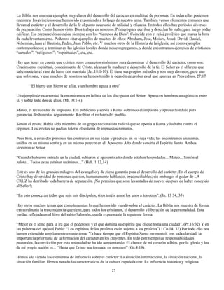 La Biblia nos muestra ejemplos muy claros del desarrollo del carácter en multitud de personas. En todas ellas podemos
encontrar los principios que hemos ido exponiendo a lo largo de nuestro tema. También vemos elementos comunes que
llevan el carácter y el desarrollo de la fe al punto necesario de utilidad y eficacia. En todos ellos hay periodos diversos
de preparación. Como hemos visto, Dios trabaja en nosotros. Primero para derribar y desechar lo malo; para luego poder
edificar. Esa preparación coincide siempre con los “tiempos de Dios”. Coincide con el reloj profético que marca la hora
de cada levantamiento. Podemos citar ejemplos de muchos de ellos: Abraham, José, Moisés, Josué, David, Daniel,
Nehemias, Juan el Bautista, Pedro, Juan Pablo, etc. Y muchos otros de la Historia de la iglesia; así como ejemplos
contemporáneos; y terminar en las iglesias locales donde nos congregamos, y donde encontramos ejemplos de cristianos
“carnales”; “religiosos”; “espirituales”, etc, etc.

Hay que tener en cuenta que existen otros conceptos sinónimos para denominar el desarrollo del carácter, como son:
Crecimiento espiritual, conocimiento de Cristo, alcanzar la madurez o desarrollo de la fe. El Señor es el alfarero que
sabe modelar el vaso de barro con maestría (Jer.18:1-10). Él tiene sus propios métodos y son muy diversos; pero uno
que sobresale, y que muchos de nosotros ya hemos tenido la ocasión de probar es el que aparece en Proverbios, 27:17

        “El hierro con hierro se afila, y un hombre aguza a otro”

Un ejemplo de esta verdad la encontramos en la lista de los discípulos del Señor. Aparecen hombres antagónicos entre
sí, y sobre todo dos de ellos. (Mt.10:1-4)

Mateo, el recaudador de impuesto. Era publicano y servia a Roma cobrando el impuesto y aprovechándolo para
ganancias deshonestas seguramente. Recibían el rechazo del pueblo.

Simón el zelote. Había sido miembro de un grupo nacionalista radical que se oponía a Roma y luchaba contra el
régimen. Los zelotes no podían tolerar el sistema de impuestos romanos.

Pues bien, a estas dos personas tan contrarias en sus ideas y prácticas en su vieja vida; las encontramos unánimes,
unidos en un mismo sentir y en un mismo parecer en el Aposento Alto donde vendría el Espíritu Santo. Ambos
sirvieron al Señor.

“Cuando hubieron entrado en la ciudad, subieron al aposento alto donde estaban hospedados... Mateo... Simón el
zelote... Todos estas estaban unánimes...” (Hch. 1:13,14)

Este es uno de los grandes milagros del evangelio y de plena garantía para el desarrollo del carácter. En el cuerpo de
Cristo hay diversidad de personas que son, humanamente hablando, irreconciliables; sin embargo, el poder de LA
CRUZ ha derribado toda barrera de separación. ¡No permitas que sean levantadas de nuevo, después de haber conocido
al Señor!;

“En esto conocerán todos que sois mis discípulos, si os tenéis amor los unos a los otros”. (Jn. 13 34, 35)

Hay otros muchos temas que complementan lo que hemos ido viendo sobre el carácter. La Biblia nos muestra de forma
extraordinaria la trascendencia que tiene, para todos los cristianos, el desarrollo y liberación de la personalidad. Esta
verdad reflejada en el libro del sabio Salomón, queda expuesta de la siguiente forma:

“Mejor es el lento para la ira que el poderoso; y el que domina su espíritu que el que toma una ciudad”. (Pr.16:32) Y en
las palabras del apóstol Pablo: “Los espíritus de los profetas están sujetos a los profetas”( l Co.14: 32) Por todo ello nos
hemos extendido ampliamente en este tema. Ya hace tiempo que el Espíritu Santo me mostró, con toda claridad, la
importancia prioritaria de la formación del carácter en los creyentes. En todo este tiempo de responsabilidades
pastorales, la convicción por esta necesidad se ha ido acrecentando. El clamor de mi corazón a Dios, por la iglesia y los
de mi propia nación es... “Hasta que Cristo sea formado en nosotros” (Gá.4:19).

Hemos ido viendo los elementos de influencia sobre el carácter: La situación internacional, la situación nacional, la
situación familiar. Hemos notado las características de la cultura española con: La influencia histórica y religiosa.

                                                             27
 