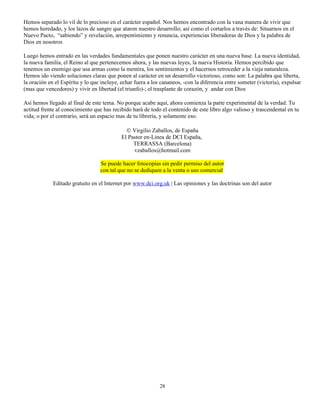 Hemos separado lo vil de lo precioso en el carácter español. Nos hemos encontrado con la vana manera de vivir que
hemos heredado, y los lazos de sangre que ataron nuestro desarrollo; así como el cortarlos a través de: Situarnos en el
Nuevo Pacto, “sabiendo” y revelación, arrepentimiento y renuncia, experiencias liberadoras de Dios y la palabra de
Dios en nosotros

Luego hemos entrado en las verdades fundamentales que ponen nuestro carácter en una nueva base. La nueva identidad,
la nueva familia, el Reino al que pertenecemos ahora, y las nuevas leyes, la nueva Historia. Hemos percibido que
tenemos un enemigo que usa armas como la mentira, los sentimientos y el hacernos retroceder a la vieja naturaleza.
Hemos ido viendo soluciones claras que ponen al carácter en un desarrollo victorioso, como son: La palabra que liberta,
la oración en el Espíritu y lo que incluye, echar fuera a los cananeos, -con la diferencia entre someter (victoria), expulsar
(mas que vencedores) y vivir en libertad (el triunfo)-; el trasplante de corazón, y andar con Dios

Así hemos llegado al final de este tema. No porque acabe aquí, ahora comienza la parte experimental de la verdad. Tu
actitud frente al conocimiento que has recibido hará de todo el contenido de este libro algo valioso y trascendental en tu
vida; o por el contrarío, será un espacio mas de tu librería, y solamente eso.

                                              © Virgilio Zaballos, de España
                                            El Pastor en-Linea de DCI España,
                                                 TERRASSA (Barcelona)
                                                 vzaballos@hotmail.com

                                  Se puede hacer fotocopias sin pedir permiso del autor
                                  con tal que no se dediquen a la venta o uso comercial

             Editado gratuito en el Internet por www.dci.org.uk | Las opiniones y las doctrinas son del autor




                                                             28
 