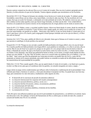 I. ELEMENTOS DE INFLUENCIA SOBRE EL CARÁCTER

Nuestro carácter original nos ha sido por Dios ya en el vientre de la madre. Dios nos da el carácter apropiado para la
función y la obra concreta a la que nos ha llamado. Veamos algunos ejemplos que encontramos en las Escrituras.

David (Sal.139:13-16) “Porque tú formaste mis entrañas; tú me hiciste en el vientre de mi madre. Te alabaré; porque
formidables, maravillosas son tus obras; estoy maravillado, y mi alma lo sabe muy bien. No fue encubierto de ti mi
cuerpo, bien que en oculto fui formado, y entretejido en lo más profundo de la tierra. Mi embrión vieron tus ojos, y en tu
libro estaban escritas todas aquellas cosas que fueron luego formadas, sin faltar una de ellas”. Esta verdad debería
llevarnos a la aceptación de nosotros mismos sin las manipulaciones de cirugía plástica tan de moda en nuestros días.

Isaias (Is.49:1,2,5) “Oídme, costas, y escuchad, pueblos lejanos. Jehová me llamó desde el vientre, desde las entrañas de
mi madre tuvo mi nombre en memoria. Y puso mi boca como espada aguda, me cubrió con la sombra de su mano; y me
puso por saeta bruñida, me guardó en su aljaba... Ahora pues, dice Jehová, el que me formó desde el vientre para ser su
siervo, para hacer volver a él a Jacob y para congregarle a Israel (porque estimado seré en los ojos de Jehová, y el Dios
mío será mi fuerza)”

Jeremias (Jer.1:4,5) “Vino, pues, palabra de Jehová a mí, diciendo: Antes que te formase en el vientre te conocí, y antes
que nacieses te santifiqué, te di por profeta a las naciones”

Ezequiel (Ez.3:5-10) “Porque no eres enviado a pueblo de habla profunda ni de lengua difícil, sino a la casa de Israel.
No a muchos pueblos de habla profunda ni de lengua difícil, cuyas palabras no entiendas; y si a ellos te enviara, ellos te
oyeran. Mas la casa de Israel no te querrá oír, porque no me quiere oír a mí; porque toda la casa de Israel es dura de
frente y obstinada de corazón. He aquí yo he hecho tu rostro fuerte contra los rostros de ellos, y tu frente fuerte contra
sus frentes. Como diamante, más fuerte que pedernal he hecho tu frente; no los temas, ni tengas miedo delante de ellos,
porque son casa rebelde. Y me dijo: Hijo de hombre, toma en tu corazón todas mis palabras que yo te hablaré, y oye con
tus oídos” Aquí vemos que Dios ha preparado una vasija para enviarla a un pueblo duro de cerviz, y para ello ha
preparado su carácter de la manera apropiada, para poder realizar su cometido en medio de las dificultades que presenta
las características de la personalidad de ese pueblo.

Pablo (Gá.1:15,16) “Pero cuando agradó a Dios, que me apartó desde el vientre de mi madre, y me llamó por su gracia,
revelar a su Hijo en mí, para que yo le predicase entre los gentiles, no consulté enseguida con carne y sangre...”

Luego entran en juego ciertos condicionantes que influyen sobre la formación o malformación de la personalidad. Unos
influirán para forjar y fortalecer el carácter, y otros para desordenar el propósito de Dios. Se puede hacer una lista muy
larga, pero anotaremos los más relevantes y meditaremos sobre algunos de ellos.

    •   El desarrollo de la conciencia de pecado (la naturaleza adámica)
    •   La situación internacional (los esquemas del mundo contemporáneo)
    •   La situación nacional (Histórica, política, social, etc.)
    •   La situación familiar (Economía, cultura, circunstancias, palabras).
    •   La voluntad propia del individuo.
    •   La influencia de la naturaleza diabólica, el dominio de las tinieblas.
    •   La restauración en Cristo.

Todo ello ejerce una influencia poderosa que moverá la personalidad, los pensamientos, y en definitiva el carácter, hacia
una dirección u otra. Sin embargo, la fuerza del llamamiento de Dios se abrirá paso en medio de todo ello, cuando el
corazón del hombre dice SÍ a la voz celestial.



La situación internacional

                                                            3
 