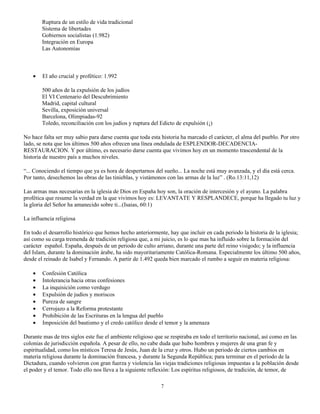 Ruptura de un estilo de vida tradicional
        Sistema de libertades
        Gobiernos socialistas (1.982)
        Integración en Europa
        Las Autonomías



    •   El año crucial y profético: 1.992

        500 años de la expulsión de los judíos
        El VI Centenario del Descubrimiento
        Madrid, capital cultural
        Sevilla, exposición universal
        Barcelona, Olimpiadas-92
        Toledo, reconciliación con los judíos y ruptura del Edicto de expulsión (¡)

No hace falta ser muy sabio para darse cuenta que toda esta historia ha marcado el carácter, el alma del pueblo. Por otro
lado, se nota que los últimos 500 años ofrecen una línea ondulada de ESPLENDOR-DECADENCIA-
RESTAURACION. Y por último, es necesario darse cuenta que vivimos hoy en un momento trascendental de la
historia de nuestro país a muchos niveles.

“... Conociendo el tiempo que ya es hora de despertarnos del sueño... La noche está muy avanzada, y el día está cerca.
Por tanto, desechemos las obras de las tinieblas, y vistámonos con las armas de la luz” . (Ro.13:11,12)

Las armas mas necesarias en la iglesia de Dios en España hoy son, la oración de intercesión y el ayuno. La palabra
profética que resume la verdad en la que vivimos hoy es: LEVANTATE Y RESPLANDECE, porque ha llegado tu luz y
la gloria del Señor ha amanecido sobre ti...(Isaias, 60:1)

La influencia religiosa

En todo el desarrollo histórico que hemos hecho anteriormente, hay que incluir en cada periodo la historia de la iglesia;
así como su carga tremenda de tradición religiosa que, a mi juicio, es lo que mas ha influido sobre la formación del
carácter español. España, después de un periodo de culto arriano, durante una parte del reino visigodo; y la influencia
del Islam, durante la dominación árabe, ha sido mayoritariamente Católica-Romana. Especialmente los último 500 años,
desde el reinado de Isabel y Fernando. A partir de 1.492 queda bien marcado el rumbo a seguir en materia religiosa:

    •   Confesión Católica
    •   Intolerancia hacia otras confesiones
    •   La inquisición como verdugo
    •   Expulsión de judíos y moriscos
    •   Pureza de sangre
    •   Cerrojazo a la Reforma protestante
    •   Prohibición de las Escrituras en la lengua del pueblo
    •   Imposición del bautismo y el credo católico desde el temor y la amenaza

Durante mas de tres siglos este fue el ambiente religioso que se respiraba en todo el territorio nacional, así como en las
colonias de jurisdicción española. A pesar de ello, no cabe duda que hubo hombres y mujeres de una gran fe y
espiritualidad, como los místicos Teresa de Jesús, Juan de la cruz y otros. Hubo un periodo de ciertos cambios en
materia religiosa durante la dominación francesa, y durante la Segunda República; para terminar en el periodo de la
Dictadura, cuando volvieron con gran fuerza y violencia las viejas tradiciones religiosas impuestas a la población desde
el poder y el temor. Todo ello nos lleva a la siguiente reflexión: Los espíritus religiosos, de tradición, de temor, de

                                                            7
 