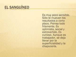 Es muy poco sensible.
Sólo le mueven los
resultados a corto
plazo. Piensa todo
fríamente. Es
optimista, social y
extrovertido. Es
curioso. Aunque es
trabajador, se deja
llevar por la
superficialidad y la
chapucería.