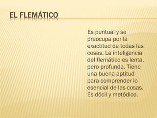 Es puntual y se
preocupa por la
exactitud de todas las
cosas. La inteligencia
del flemático es lenta,
pero profunda. Tiene
una buena aptitud
para comprender lo
esencial de las cosas.
Es dócil y metódico.