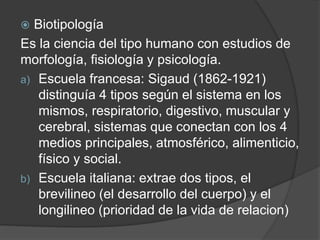  Biotipología
Es la ciencia del tipo humano con estudios de
morfología, fisiología y psicología.
a) Escuela francesa: Sigaud (1862-1921)
distinguía 4 tipos según el sistema en los
mismos, respiratorio, digestivo, muscular y
cerebral, sistemas que conectan con los 4
medios principales, atmosférico, alimenticio,
físico y social.
b) Escuela italiana: extrae dos tipos, el
brevilineo (el desarrollo del cuerpo) y el
longilineo (prioridad de la vida de relacion)
 