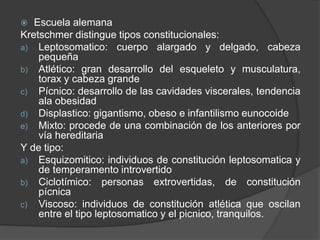  Escuela alemana
Kretschmer distingue tipos constitucionales:
a) Leptosomatico: cuerpo alargado y delgado, cabeza
pequeña
b) Atlético: gran desarrollo del esqueleto y musculatura,
torax y cabeza grande
c) Pícnico: desarrollo de las cavidades viscerales, tendencia
ala obesidad
d) Displastico: gigantismo, obeso e infantilismo eunocoide
e) Mixto: procede de una combinación de los anteriores por
vía hereditaria
Y de tipo:
a) Esquizomitico: individuos de constitución leptosomatica y
de temperamento introvertido
b) Ciclotímico: personas extrovertidas, de constitución
pícnica
c) Viscoso: individuos de constitución atlética que oscilan
entre el tipo leptosomatico y el picnico, tranquilos.
 